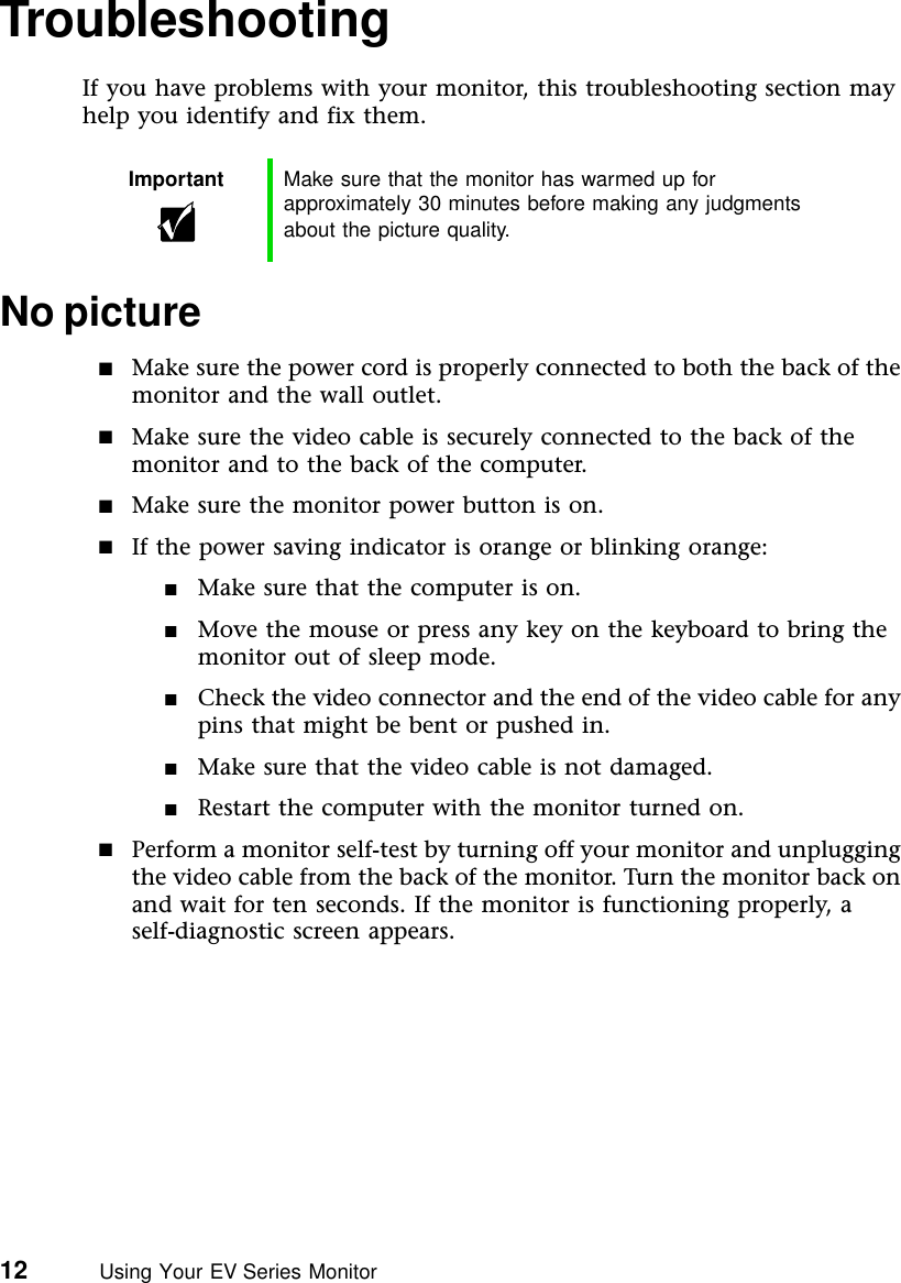 12          Using Your EV Series MonitorTroubleshootingIf you have problems with your monitor, this troubleshooting section may help you identify and fix them.No picture■Make sure the power cord is properly connected to both the back of the monitor and the wall outlet.■Make sure the video cable is securely connected to the back of the monitor and to the back of the computer.■Make sure the monitor power button is on.■If the power saving indicator is orange or blinking orange:■Make sure that the computer is on.■Move the mouse or press any key on the keyboard to bring the monitor out of sleep mode.■Check the video connector and the end of the video cable for any pins that might be bent or pushed in.■Make sure that the video cable is not damaged.■Restart the computer with the monitor turned on.■Perform a monitor self-test by turning off your monitor and unplugging the video cable from the back of the monitor. Turn the monitor back on and wait for ten seconds. If the monitor is functioning properly, a self-diagnostic screen appears.Important Make sure that the monitor has warmed up for approximately 30 minutes before making any judgments about the picture quality.