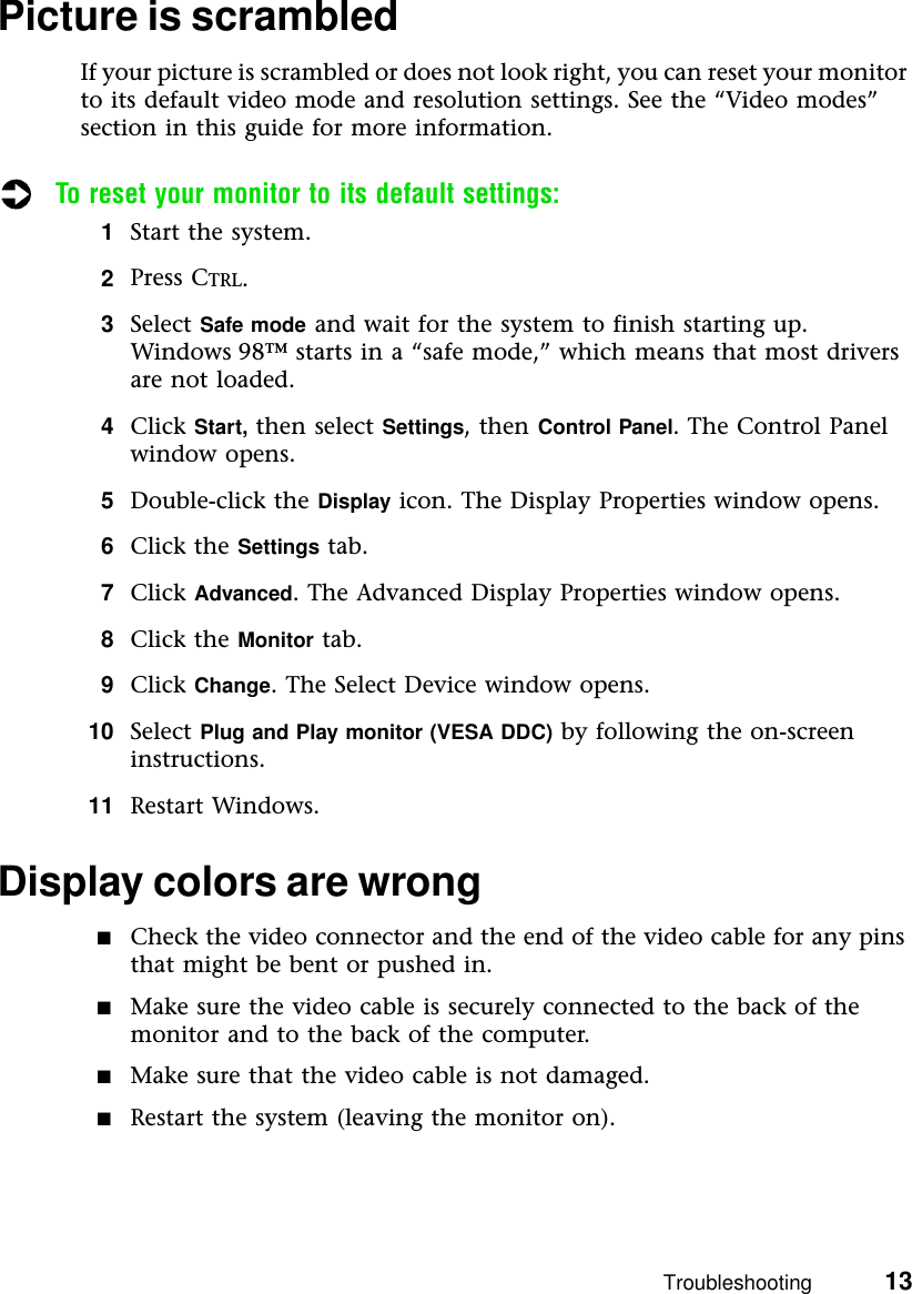 Troubleshooting          13Picture is scrambledIf your picture is scrambled or does not look right, you can reset your monitor to its default video mode and resolution settings. See the “Video modes” section in this guide for more information.To reset your monitor to its default settings:1Start the system.2Press CTRL.3Select Safe mode and wait for the system to finish starting up. Windows 98™ starts in a “safe mode,” which means that most drivers are not loaded.4Click Start, then select Settings, then Control Panel. The Control Panel window opens.5Double-click the Display icon. The Display Properties window opens.6Click the Settings tab.7Click Advanced. The Advanced Display Properties window opens.8Click the Monitor tab.9Click Change. The Select Device window opens.10 Select Plug and Play monitor (VESA DDC) by following the on-screen instructions.11 Restart Windows.Display colors are wrong■Check the video connector and the end of the video cable for any pins that might be bent or pushed in.■Make sure the video cable is securely connected to the back of the monitor and to the back of the computer.■Make sure that the video cable is not damaged.■Restart the system (leaving the monitor on).