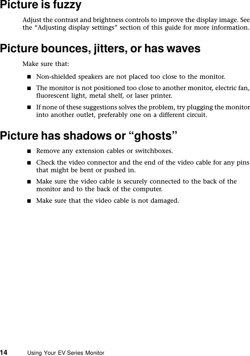14          Using Your EV Series MonitorPicture is fuzzyAdjust the contrast and brightness controls to improve the display image. See the “Adjusting display settings” section of this guide for more information.Picture bounces, jitters, or has wavesMake sure that:■Non-shielded speakers are not placed too close to the monitor.■The monitor is not positioned too close to another monitor, electric fan, fluorescent light, metal shelf, or laser printer.■If none of these suggestions solves the problem, try plugging the monitor into another outlet, preferably one on a different circuit.Picture has shadows or “ghosts”■Remove any extension cables or switchboxes.■Check the video connector and the end of the video cable for any pins that might be bent or pushed in.■Make sure the video cable is securely connected to the back of the monitor and to the back of the computer.■Make sure that the video cable is not damaged.