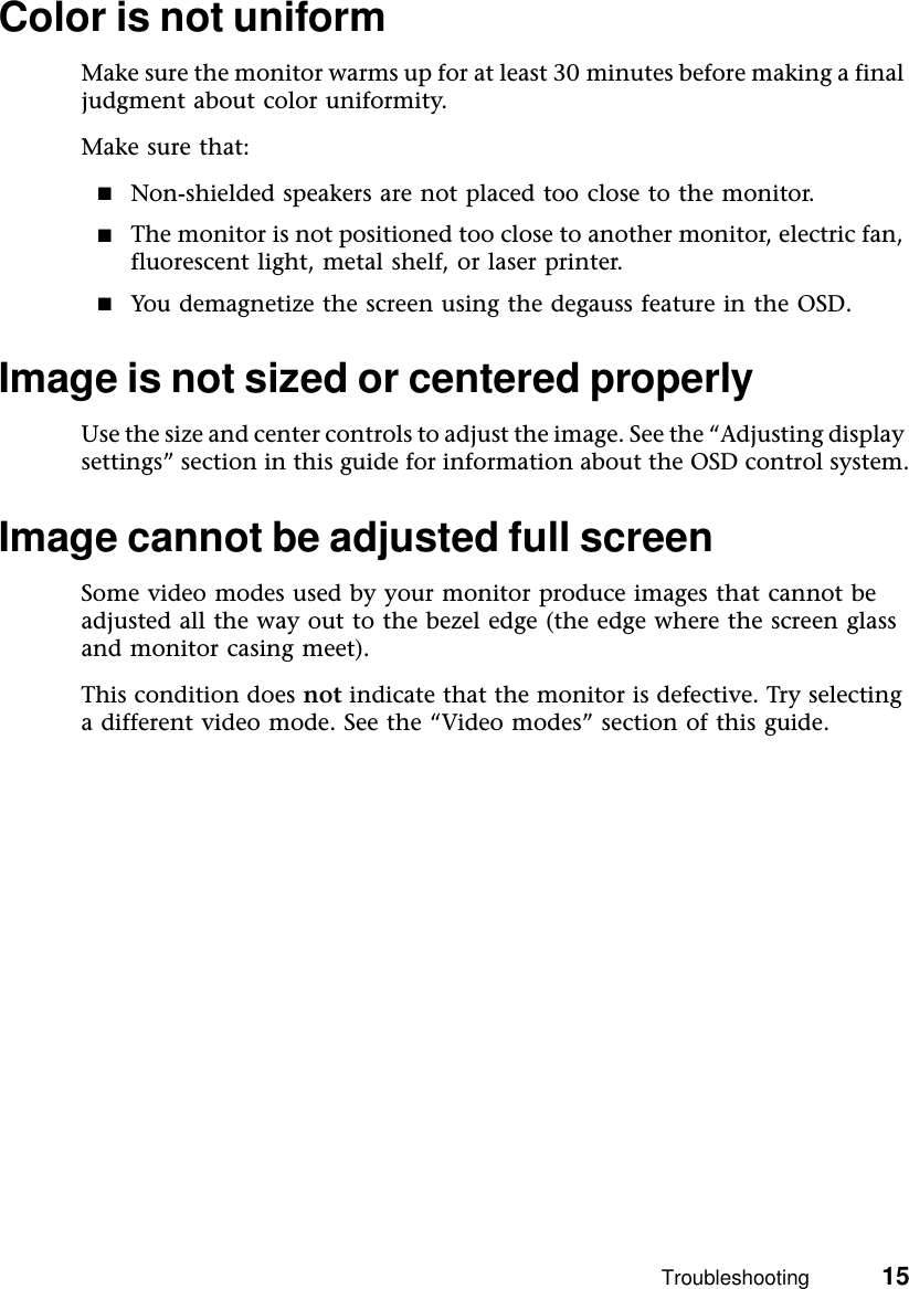 Troubleshooting          15Color is not uniformMake sure the monitor warms up for at least 30 minutes before making a final judgment about color uniformity.Make sure that:■Non-shielded speakers are not placed too close to the monitor.■The monitor is not positioned too close to another monitor, electric fan, fluorescent light, metal shelf, or laser printer.■You demagnetize the screen using the degauss feature in the OSD.Image is not sized or centered properlyUse the size and center controls to adjust the image. See the “Adjusting display settings” section in this guide for information about the OSD control system.Image cannot be adjusted full screenSome video modes used by your monitor produce images that cannot be adjusted all the way out to the bezel edge (the edge where the screen glass and monitor casing meet).This condition does not indicate that the monitor is defective. Try selecting a different video mode. See the “Video modes” section of this guide.