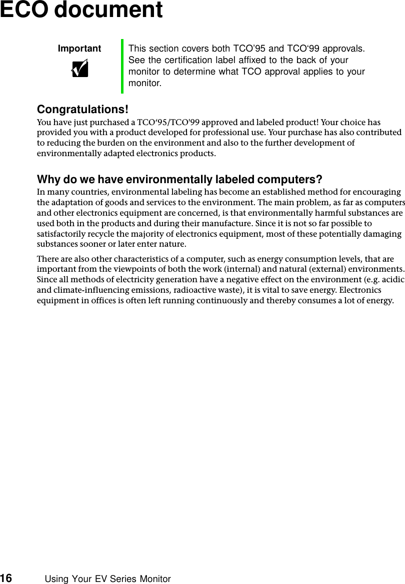 16          Using Your EV Series MonitorECO documentCongratulations!You have just purchased a TCO‘95/TCO&apos;99 approved and labeled product! Your choice has provided you with a product developed for professional use. Your purchase has also contributed to reducing the burden on the environment and also to the further development of environmentally adapted electronics products.Why do we have environmentally labeled computers?In many countries, environmental labeling has become an established method for encouraging the adaptation of goods and services to the environment. The main problem, as far as computers and other electronics equipment are concerned, is that environmentally harmful substances are used both in the products and during their manufacture. Since it is not so far possible to satisfactorily recycle the majority of electronics equipment, most of these potentially damaging substances sooner or later enter nature.There are also other characteristics of a computer, such as energy consumption levels, that are important from the viewpoints of both the work (internal) and natural (external) environments. Since all methods of electricity generation have a negative effect on the environment (e.g. acidic and climate-influencing emissions, radioactive waste), it is vital to save energy. Electronics equipment in offices is often left running continuously and thereby consumes a lot of energy.Important This section covers both TCO’95 and TCO‘99 approvals. See the certification label affixed to the back of your monitor to determine what TCO approval applies to your monitor.