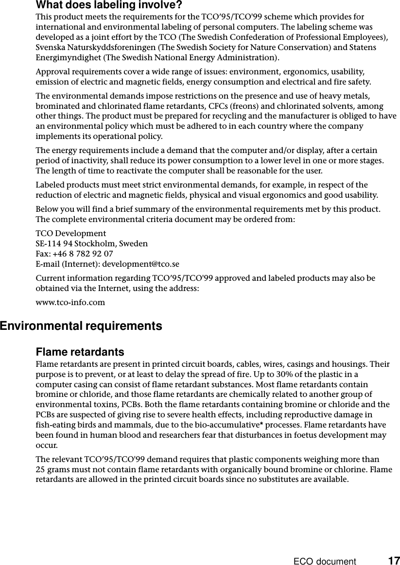 ECO document          17What does labeling involve?This product meets the requirements for the TCO’95/TCO&apos;99 scheme which provides for international and environmental labeling of personal computers. The labeling scheme was developed as a joint effort by the TCO (The Swedish Confederation of Professional Employees), Svenska Naturskyddsforeningen (The Swedish Society for Nature Conservation) and Statens Energimyndighet (The Swedish National Energy Administration).Approval requirements cover a wide range of issues: environment, ergonomics, usability, emission of electric and magnetic fields, energy consumption and electrical and fire safety.The environmental demands impose restrictions on the presence and use of heavy metals, brominated and chlorinated flame retardants, CFCs (freons) and chlorinated solvents, among other things. The product must be prepared for recycling and the manufacturer is obliged to have an environmental policy which must be adhered to in each country where the company implements its operational policy.The energy requirements include a demand that the computer and/or display, after a certain period of inactivity, shall reduce its power consumption to a lower level in one or more stages. The length of time to reactivate the computer shall be reasonable for the user.Labeled products must meet strict environmental demands, for example, in respect of the reduction of electric and magnetic fields, physical and visual ergonomics and good usability.Below you will find a brief summary of the environmental requirements met by this product. The complete environmental criteria document may be ordered from:TCO DevelopmentSE-114 94 Stockholm, SwedenFax: +46 8 782 92 07E-mail (Internet): development@tco.seCurrent information regarding TCO’95/TCO&apos;99 approved and labeled products may also be obtained via the Internet, using the address:www.tco-info.comEnvironmental requirementsFlame retardantsFlame retardants are present in printed circuit boards, cables, wires, casings and housings. Their purpose is to prevent, or at least to delay the spread of fire. Up to 30% of the plastic in a computer casing can consist of flame retardant substances. Most flame retardants contain bromine or chloride, and those flame retardants are chemically related to another group of environmental toxins, PCBs. Both the flame retardants containing bromine or chloride and the PCBs are suspected of giving rise to severe health effects, including reproductive damage in fish-eating birds and mammals, due to the bio-accumulative* processes. Flame retardants have been found in human blood and researchers fear that disturbances in foetus development may occur.The relevant TCO’95/TCO&apos;99 demand requires that plastic components weighing more than 25 grams must not contain flame retardants with organically bound bromine or chlorine. Flame retardants are allowed in the printed circuit boards since no substitutes are available.