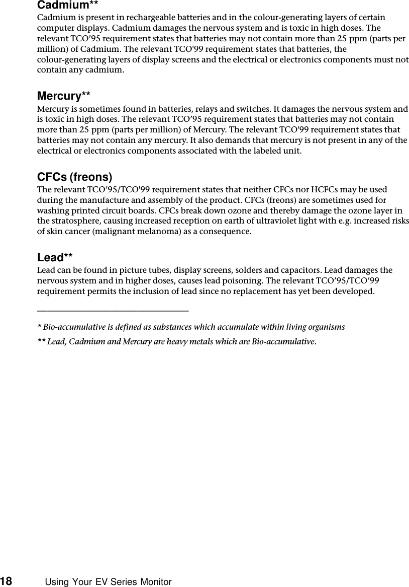 18          Using Your EV Series MonitorCadmium**Cadmium is present in rechargeable batteries and in the colour-generating layers of certain computer displays. Cadmium damages the nervous system and is toxic in high doses. The relevant TCO’95 requirement states that batteries may not contain more than 25 ppm (parts per million) of Cadmium. The relevant TCO&apos;99 requirement states that batteries, the colour-generating layers of display screens and the electrical or electronics components must not contain any cadmium. Mercury**Mercury is sometimes found in batteries, relays and switches. It damages the nervous system and is toxic in high doses. The relevant TCO’95 requirement states that batteries may not contain more than 25 ppm (parts per million) of Mercury. The relevant TCO&apos;99 requirement states that batteries may not contain any mercury. It also demands that mercury is not present in any of the electrical or electronics components associated with the labeled unit.CFCs (freons)The relevant TCO’95/TCO&apos;99 requirement states that neither CFCs nor HCFCs may be used during the manufacture and assembly of the product. CFCs (freons) are sometimes used for washing printed circuit boards. CFCs break down ozone and thereby damage the ozone layer in the stratosphere, causing increased reception on earth of ultraviolet light with e.g. increased risks of skin cancer (malignant melanoma) as a consequence.Lead**Lead can be found in picture tubes, display screens, solders and capacitors. Lead damages the nervous system and in higher doses, causes lead poisoning. The relevant TCO’95/TCO’99 requirement permits the inclusion of lead since no replacement has yet been developed._____________________________* Bio-accumulative is defined as substances which accumulate within living organisms** Lead, Cadmium and Mercury are heavy metals which are Bio-accumulative.