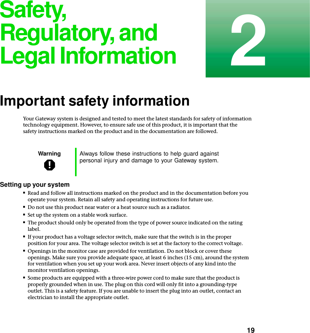           192Safety, Regulatory, and Legal InformationImportant safety informationYour Gateway system is designed and tested to meet the latest standards for safety of information technology equipment. However, to ensure safe use of this product, it is important that the safety instructions marked on the product and in the documentation are followed.Setting up your system■Read and follow all instructions marked on the product and in the documentation before you operate your system. Retain all safety and operating instructions for future use.■Do not use this product near water or a heat source such as a radiator.■Set up the system on a stable work surface.■The product should only be operated from the type of power source indicated on the rating label.■If your product has a voltage selector switch, make sure that the switch is in the proper position for your area. The voltage selector switch is set at the factory to the correct voltage.■Openings in the monitor case are provided for ventilation. Do not block or cover these openings. Make sure you provide adequate space, at least 6 inches (15 cm), around the system for ventilation when you set up your work area. Never insert objects of any kind into the monitor ventilation openings.■Some products are equipped with a three-wire power cord to make sure that the product is properly grounded when in use. The plug on this cord will only fit into a grounding-type outlet. This is a safety feature. If you are unable to insert the plug into an outlet, contact an electrician to install the appropriate outlet.Warning Always follow these instructions to help guard against personal injury and damage to your Gateway system.