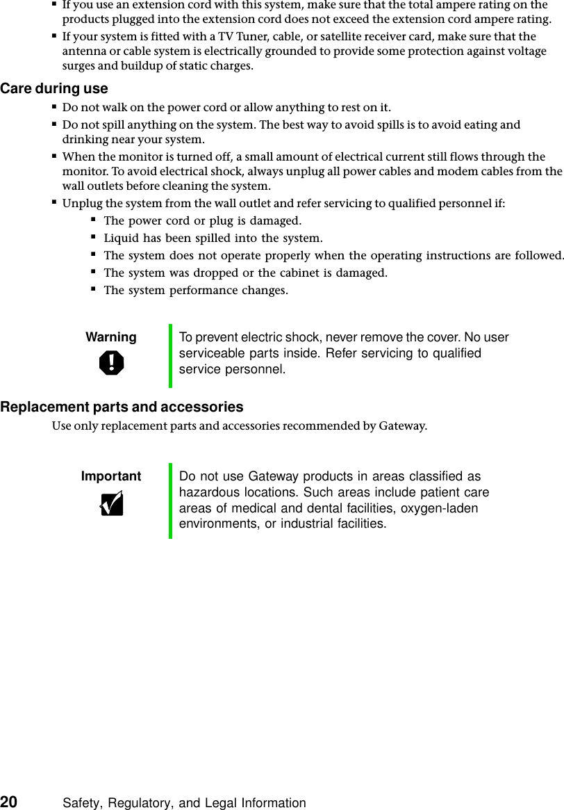 20          Safety, Regulatory, and Legal Information■If you use an extension cord with this system, make sure that the total ampere rating on the products plugged into the extension cord does not exceed the extension cord ampere rating.■If your system is fitted with a TV Tuner, cable, or satellite receiver card, make sure that the antenna or cable system is electrically grounded to provide some protection against voltage surges and buildup of static charges.Care during use■Do not walk on the power cord or allow anything to rest on it.■Do not spill anything on the system. The best way to avoid spills is to avoid eating and drinking near your system.■When the monitor is turned off, a small amount of electrical current still flows through the monitor. To avoid electrical shock, always unplug all power cables and modem cables from the wall outlets before cleaning the system.■Unplug the system from the wall outlet and refer servicing to qualified personnel if:■The power cord or plug is damaged.■Liquid has been spilled into the system.■The system does not operate properly when the operating instructions are followed.■The system was dropped or the cabinet is damaged.■The system performance changes.Replacement parts and accessoriesUse only replacement parts and accessories recommended by Gateway.Warning To prevent electric shock, never remove the cover. No user serviceable parts inside. Refer servicing to qualified service personnel.Important Do not use Gateway products in areas classified as hazardous locations. Such areas include patient care areas of medical and dental facilities, oxygen-laden environments, or industrial facilities.