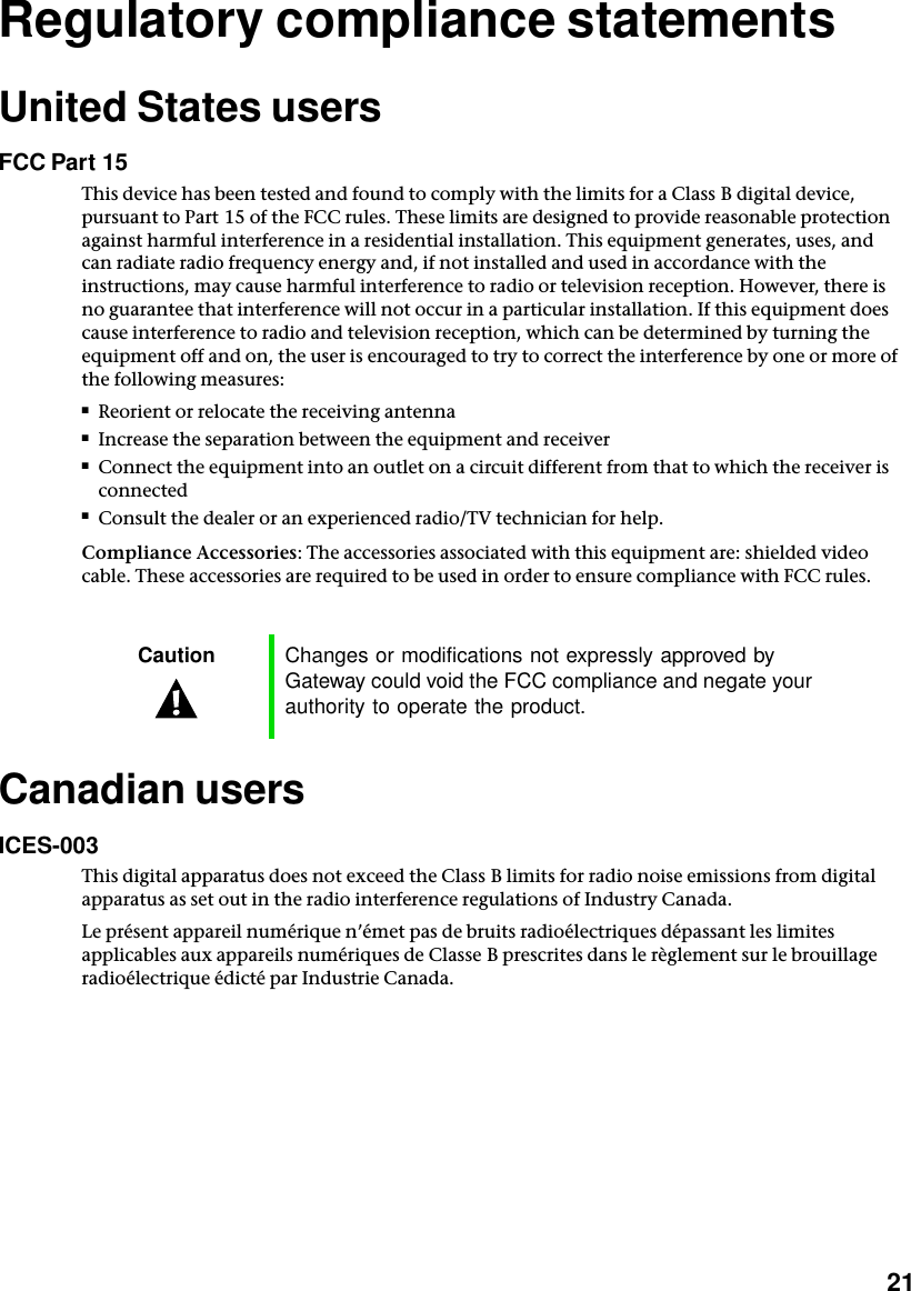           21Regulatory compliance statementsUnited States usersFCC Part 15This device has been tested and found to comply with the limits for a Class B digital device, pursuant to Part 15 of the FCC rules. These limits are designed to provide reasonable protection against harmful interference in a residential installation. This equipment generates, uses, and can radiate radio frequency energy and, if not installed and used in accordance with the instructions, may cause harmful interference to radio or television reception. However, there is no guarantee that interference will not occur in a particular installation. If this equipment does cause interference to radio and television reception, which can be determined by turning the equipment off and on, the user is encouraged to try to correct the interference by one or more of the following measures:■Reorient or relocate the receiving antenna■Increase the separation between the equipment and receiver■Connect the equipment into an outlet on a circuit different from that to which the receiver is connected■Consult the dealer or an experienced radio/TV technician for help.Compliance Accessories: The accessories associated with this equipment are: shielded video cable. These accessories are required to be used in order to ensure compliance with FCC rules.Canadian usersICES-003This digital apparatus does not exceed the Class B limits for radio noise emissions from digital apparatus as set out in the radio interference regulations of Industry Canada.Le présent appareil numérique n’émet pas de bruits radioélectriques dépassant les limites applicables aux appareils numériques de Classe B prescrites dans le règlement sur le brouillage radioélectrique édicté par Industrie Canada.Caution Changes or modifications not expressly approved by Gateway could void the FCC compliance and negate your authority to operate the product.