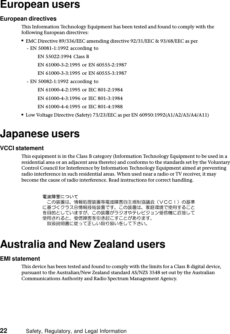 22          Safety, Regulatory, and Legal InformationEuropean usersEuropean directivesThis Information Technology Equipment has been tested and found to comply with the following European directives:■EMC Directive 89/336/EEC amending directive 92/31/EEC &amp; 93/68/EEC as per- EN 50081-1:1992 according toEN 55022:1994 Class BEN 61000-3-2:1995 or EN 60555-2:1987EN 61000-3-3:1995 or EN 60555-3:1987- EN 50082-1:1992 according toEN 61000-4-2:1995 or IEC 801-2:1984EN 61000-4-3:1996 or IEC 801-3:1984EN 61000-4-4:1995 or IEC 801-4:1988■Low Voltage Directive (Safety) 73/23/EEC as per EN 60950:1992(A1/A2/A3/A4/A11)Japanese usersVCCI statementThis equipment is in the Class B category (Information Technology Equipment to be used in a residential area or an adjacent area thereto) and conforms to the standards set by the Voluntary Control Council for Interference by Information Technology Equipment aimed at preventing radio interference in such residential areas. When used near a radio or TV receiver, it may become the cause of radio interference. Read instructions for correct handling.Australia and New Zealand usersEMI statementThis device has been tested and found to comply with the limits for a Class B digital device, pursuant to the Australian/New Zealand standard AS/NZS 3548 set out by the Australian Communications Authority and Radio Spectrum Management Agency.