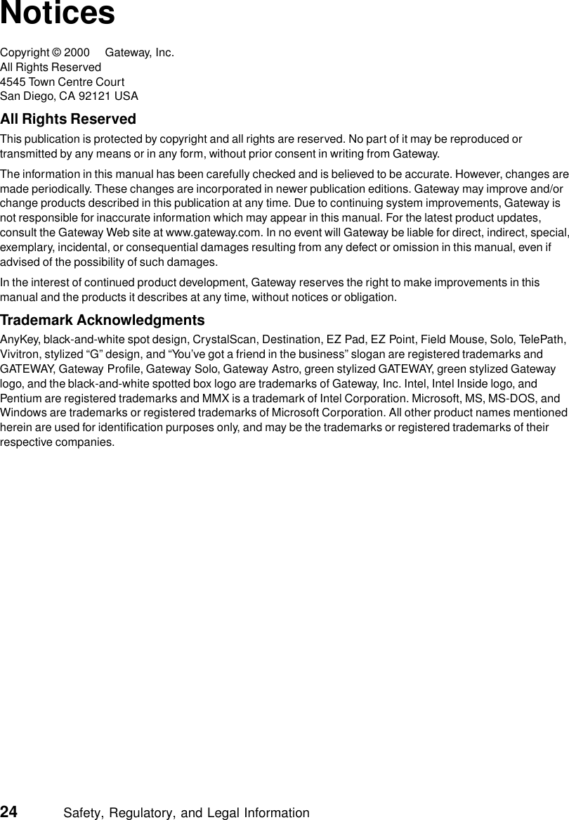 24          Safety, Regulatory, and Legal InformationNoticesCopyright © 2000 Gateway, Inc.All Rights Reserved4545 Town Centre CourtSan Diego, CA 92121 USAAll Rights ReservedThis publication is protected by copyright and all rights are reserved. No part of it may be reproduced or transmitted by any means or in any form, without prior consent in writing from Gateway.The information in this manual has been carefully checked and is believed to be accurate. However, changes are made periodically. These changes are incorporated in newer publication editions. Gateway may improve and/or change products described in this publication at any time. Due to continuing system improvements, Gateway is not responsible for inaccurate information which may appear in this manual. For the latest product updates, consult the Gateway Web site at www.gateway.com. In no event will Gateway be liable for direct, indirect, special, exemplary, incidental, or consequential damages resulting from any defect or omission in this manual, even if advised of the possibility of such damages.In the interest of continued product development, Gateway reserves the right to make improvements in this manual and the products it describes at any time, without notices or obligation.Trademark AcknowledgmentsAnyKey, black-and-white spot design, CrystalScan, Destination, EZ Pad, EZ Point, Field Mouse, Solo, TelePath, Vivitron, stylized “G” design, and “You’ve got a friend in the business” slogan are registered trademarks and GATEWAY, Gateway Profile, Gateway Solo, Gateway Astro, green stylized GATEWAY, green stylized Gateway logo, and the black-and-white spotted box logo are trademarks of Gateway, Inc. Intel, Intel Inside logo, and Pentium are registered trademarks and MMX is a trademark of Intel Corporation. Microsoft, MS, MS-DOS, and Windows are trademarks or registered trademarks of Microsoft Corporation. All other product names mentioned herein are used for identification purposes only, and may be the trademarks or registered trademarks of their respective companies.