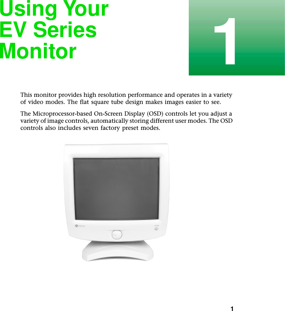           11Using Your EV Series MonitorThis monitor provides high resolution performance and operates in a variety of video modes. The flat square tube design makes images easier to see.The Microprocessor-based On-Screen Display (OSD) controls let you adjust a variety of image controls, automatically storing different user modes. The OSD controls also includes seven factory preset modes.