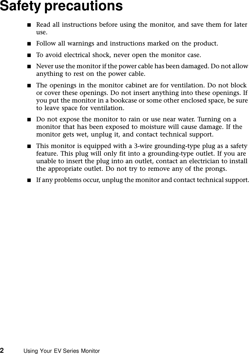 2          Using Your EV Series MonitorSafety precautions■Read all instructions before using the monitor, and save them for later use.■Follow all warnings and instructions marked on the product.■To avoid electrical shock, never open the monitor case.■Never use the monitor if the power cable has been damaged. Do not allow anything to rest on the power cable.■The openings in the monitor cabinet are for ventilation. Do not block or cover these openings. Do not insert anything into these openings. If you put the monitor in a bookcase or some other enclosed space, be sure to leave space for ventilation.■Do not expose the monitor to rain or use near water. Turning on a monitor that has been exposed to moisture will cause damage. If the monitor gets wet, unplug it, and contact technical support.■This monitor is equipped with a 3-wire grounding-type plug as a safety feature. This plug will only fit into a grounding-type outlet. If you are unable to insert the plug into an outlet, contact an electrician to install the appropriate outlet. Do not try to remove any of the prongs.■If any problems occur, unplug the monitor and contact technical support.