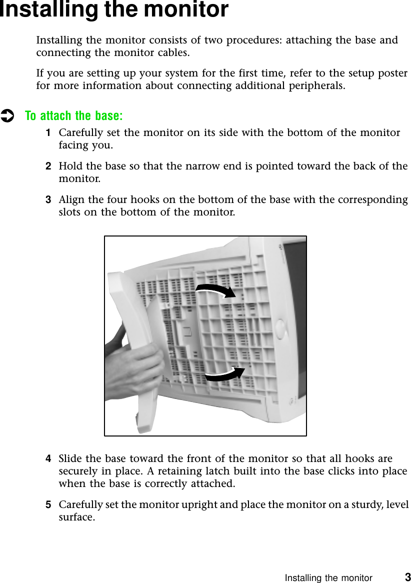 Installing the monitor          3Installing the monitorInstalling the monitor consists of two procedures: attaching the base and connecting the monitor cables.If you are setting up your system for the first time, refer to the setup poster for more information about connecting additional peripherals.To attach the base:1Carefully set the monitor on its side with the bottom of the monitor facing you.2Hold the base so that the narrow end is pointed toward the back of the monitor.3Align the four hooks on the bottom of the base with the corresponding slots on the bottom of the monitor.4Slide the base toward the front of the monitor so that all hooks are securely in place. A retaining latch built into the base clicks into place when the base is correctly attached.5Carefully set the monitor upright and place the monitor on a sturdy, level surface.