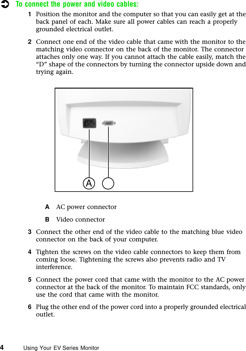 4          Using Your EV Series MonitorTo connect the power and video cables:1Position the monitor and the computer so that you can easily get at the back panel of each. Make sure all power cables can reach a properly grounded electrical outlet.2Connect one end of the video cable that came with the monitor to the matching video connector on the back of the monitor. The connector attaches only one way. If you cannot attach the cable easily, match the “D” shape of the connectors by turning the connector upside down and trying again.AAC power connectorBVideo connector3Connect the other end of the video cable to the matching blue video connector on the back of your computer.4Tighten the screws on the video cable connectors to keep them from coming loose. Tightening the screws also prevents radio and TV interference.5Connect the power cord that came with the monitor to the AC power connector at the back of the monitor. To maintain FCC standards, only use the cord that came with the monitor.6Plug the other end of the power cord into a properly grounded electrical outlet.A