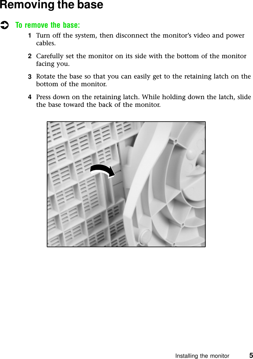 Installing the monitor          5Removing the baseTo remove the base:1Turn off the system, then disconnect the monitor’s video and power cables.2Carefully set the monitor on its side with the bottom of the monitor facing you.3Rotate the base so that you can easily get to the retaining latch on the bottom of the monitor.4Press down on the retaining latch. While holding down the latch, slide the base toward the back of the monitor.