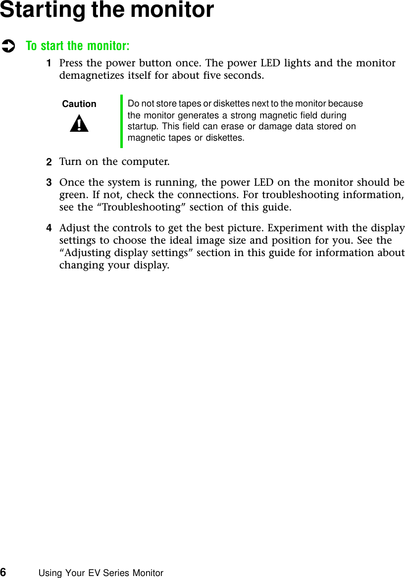 6          Using Your EV Series MonitorStarting the monitorTo start the monitor:1Press the power button once. The power LED lights and the monitor demagnetizes itself for about five seconds.2Turn on the computer.3Once the system is running, the power LED on the monitor should be green. If not, check the connections. For troubleshooting information, see the “Troubleshooting” section of this guide.4Adjust the controls to get the best picture. Experiment with the display settings to choose the ideal image size and position for you. See the “Adjusting display settings” section in this guide for information about changing your display.Caution Do not store tapes or diskettes next to the monitor because the monitor generates a strong magnetic field during startup. This field can erase or damage data stored on magnetic tapes or diskettes.