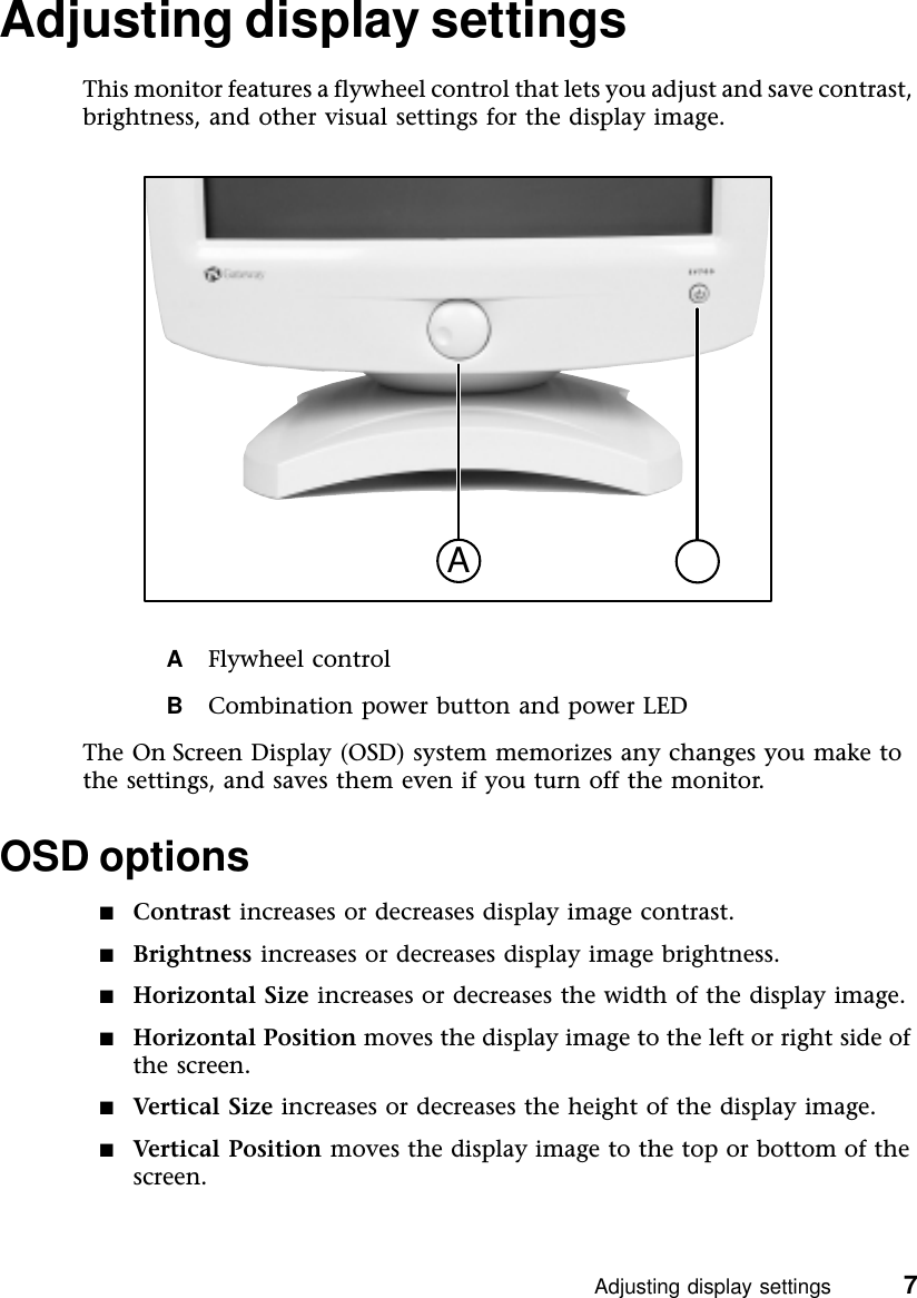 Adjusting display settings          7Adjusting display settingsThis monitor features a flywheel control that lets you adjust and save contrast, brightness, and other visual settings for the display image.AFlywheel controlBCombination power button and power LEDThe On Screen Display (OSD) system memorizes any changes you make to the settings, and saves them even if you turn off the monitor.OSD options■Contrast increases or decreases display image contrast.■Brightness increases or decreases display image brightness.■Horizontal Size increases or decreases the width of the display image.■Horizontal Position moves the display image to the left or right side of the screen.■Vertical Size increases or decreases the height of the display image.■Vertical Position  moves the display image to the top or bottom of the screen.A