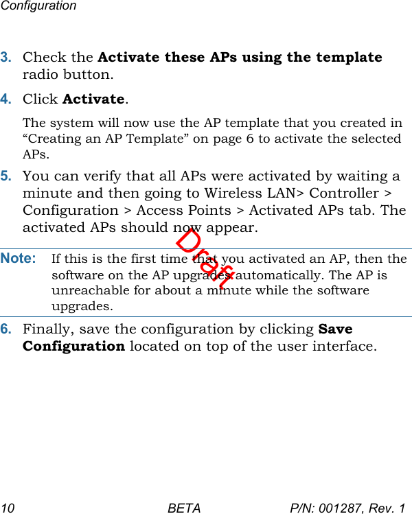 DraftConfiguration10 BETA P/N: 001287, Rev. 13. Check the Activate these APs using the template radio button.4. Click Activate. The system will now use the AP template that you created in “Creating an AP Template” on page 6 to activate the selected APs.5. You can verify that all APs were activated by waiting a minute and then going to Wireless LAN&gt; Controller &gt; Configuration &gt; Access Points &gt; Activated APs tab. The activated APs should now appear.Note: If this is the first time that you activated an AP, then the software on the AP upgrades automatically. The AP is unreachable for about a minute while the software upgrades.6. Finally, save the configuration by clicking Save Configuration located on top of the user interface.