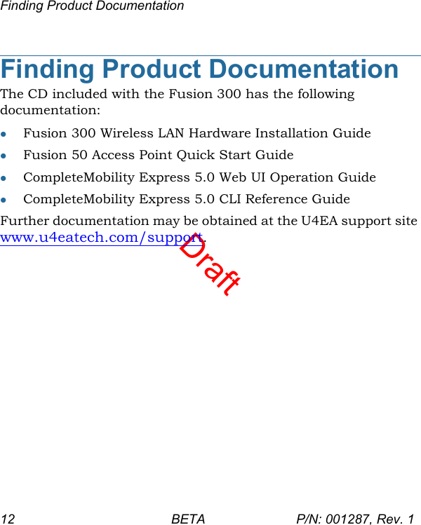 DraftFinding Product Documentation12 BETA P/N: 001287, Rev. 1Finding Product DocumentationThe CD included with the Fusion 300 has the following documentation:Fusion 300 Wireless LAN Hardware Installation GuideFusion 50 Access Point Quick Start GuideCompleteMobility Express 5.0 Web UI Operation GuideCompleteMobility Express 5.0 CLI Reference GuideFurther documentation may be obtained at the U4EA support site www.u4eatech.com/support.
