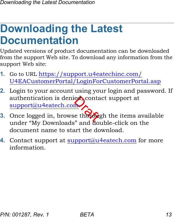 DraftDownloading the Latest DocumentationP/N: 001287, Rev. 1 BETA 13Downloading the Latest DocumentationUpdated versions of product documentation can be downloaded from the support Web site. To download any information from the support Web site:1. Go to URL https://support.u4eatechinc.com/U4EACustomerPortal/LoginForCustomerPortal.asp2. Login to your account using your login and password. If authentication is denied, contact support at support@u4eatech.com.3. Once logged in, browse thorough the items available under “My Downloads” and double-click on the document name to start the download.4. Contact support at support@u4eatech.com for more information.