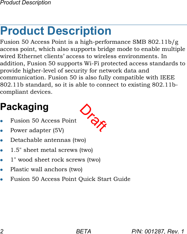 DraftProduct Description2 BETA P/N: 001287, Rev. 1Product DescriptionFusion 50 Access Point is a high-performance SMB 802.11b/g access point, which also supports bridge mode to enable multiple wired Ethernet clients’ access to wireless environments. In addition, Fusion 50 supports Wi-Fi protected access standards to provide higher-level of security for network data and communication. Fusion 50 is also fully compatible with IEEE 802.11b standard, so it is able to connect to existing 802.11b-compliant devices.PackagingFusion 50 Access PointPower adapter (5V)Detachable antennas (two)1.5&quot; sheet metal screws (two)1&quot; wood sheet rock screws (two)Plastic wall anchors (two) Fusion 50 Access Point Quick Start Guide