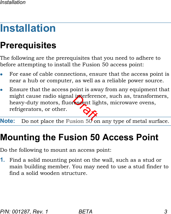 DraftInstallationP/N: 001287, Rev. 1 BETA 3InstallationPrerequisitesThe following are the prerequisites that you need to adhere to before attempting to install the Fusion 50 access point:For ease of cable connections, ensure that the access point is near a hub or computer, as well as a reliable power source.Ensure that the access point is away from any equipment that might cause radio signal interference, such as, transformers, heavy-duty motors, fluorescent lights, microwave ovens, refrigerators, or other.Note: Do not place the Fusion 50 on any type of metal surface.Mounting the Fusion 50 Access PointDo the following to mount an access point:1. Find a solid mounting point on the wall, such as a stud or main building member. You may need to use a stud finder to find a solid wooden structure.