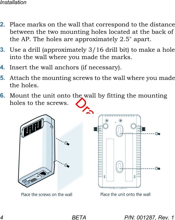 DraftInstallation4 BETA P/N: 001287, Rev. 12. Place marks on the wall that correspond to the distance between the two mounting holes located at the back of the AP. The holes are approximately 2.5&quot; apart.3. Use a drill (approximately 3/16 drill bit) to make a hole into the wall where you made the marks.4. Insert the wall anchors (if necessary).5. Attach the mounting screws to the wall where you made the holes.6. Mount the unit onto the wall by fitting the mounting holes to the screws.