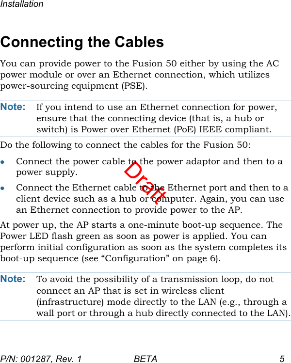 DraftInstallationP/N: 001287, Rev. 1 BETA 5Connecting the CablesYou can provide power to the Fusion 50 either by using the AC power module or over an Ethernet connection, which utilizes power-sourcing equipment (PSE). Note: If you intend to use an Ethernet connection for power, ensure that the connecting device (that is, a hub or switch) is Power over Ethernet (PoE) IEEE compliant.Do the following to connect the cables for the Fusion 50:Connect the power cable to the power adaptor and then to a power supply.Connect the Ethernet cable to the Ethernet port and then to a client device such as a hub or computer. Again, you can use an Ethernet connection to provide power to the AP.At power up, the AP starts a one-minute boot-up sequence. The Power LED flash green as soon as power is applied. You can perform initial configuration as soon as the system completes its boot-up sequence (see “Configuration” on page 6).Note: To avoid the possibility of a transmission loop, do not connect an AP that is set in wireless client (infrastructure) mode directly to the LAN (e.g., through a wall port or through a hub directly connected to the LAN).