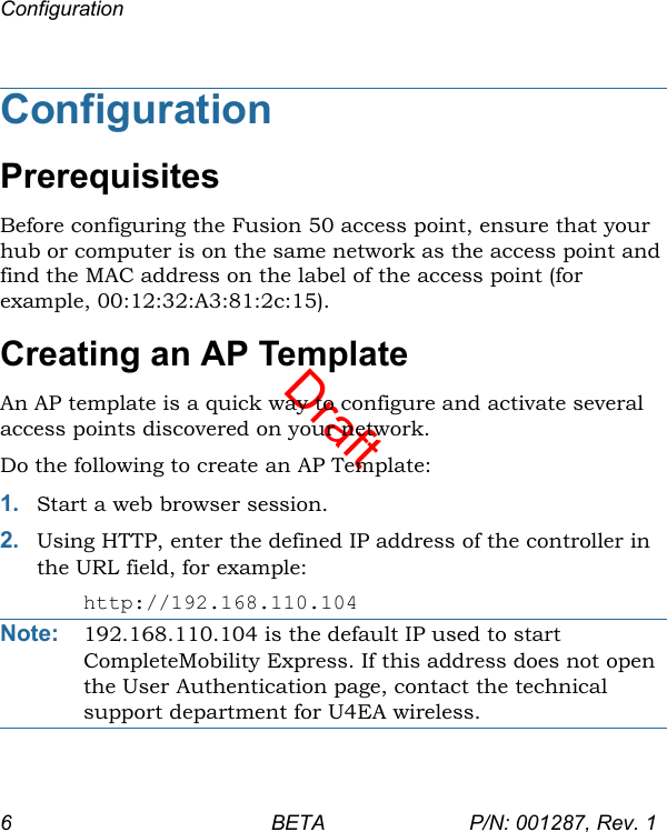 DraftConfiguration6 BETA P/N: 001287, Rev. 1ConfigurationPrerequisitesBefore configuring the Fusion 50 access point, ensure that your hub or computer is on the same network as the access point and find the MAC address on the label of the access point (for example, 00:12:32:A3:81:2c:15).Creating an AP TemplateAn AP template is a quick way to configure and activate several access points discovered on your network. Do the following to create an AP Template:1. Start a web browser session. 2. Using HTTP, enter the defined IP address of the controller in the URL field, for example:http://192.168.110.104Note: 192.168.110.104 is the default IP used to start CompleteMobility Express. If this address does not open the User Authentication page, contact the technical support department for U4EA wireless.