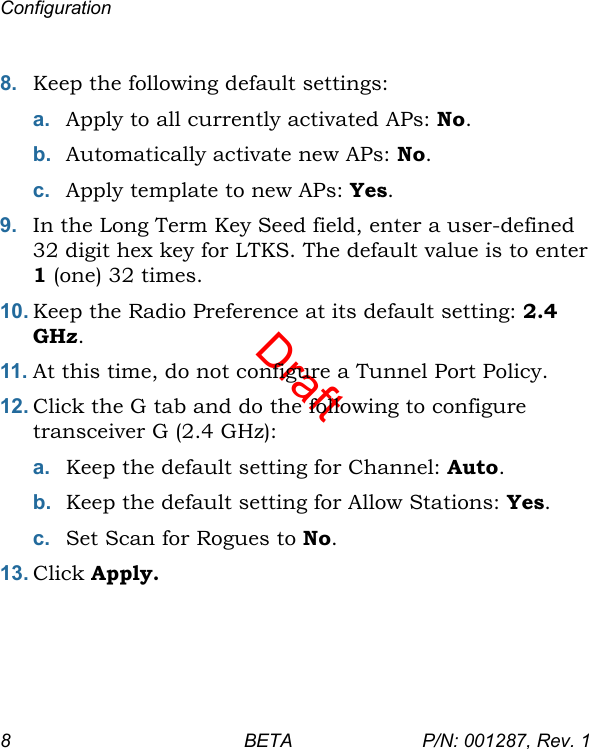 DraftConfiguration8 BETA P/N: 001287, Rev. 18. Keep the following default settings:a. Apply to all currently activated APs: No.b. Automatically activate new APs: No.c. Apply template to new APs: Yes.9. In the Long Term Key Seed field, enter a user-defined 32 digit hex key for LTKS. The default value is to enter 1 (one) 32 times.10. Keep the Radio Preference at its default setting: 2.4 GHz.11. At this time, do not configure a Tunnel Port Policy.12. Click the G tab and do the following to configure transceiver G (2.4 GHz):a. Keep the default setting for Channel: Auto.b. Keep the default setting for Allow Stations: Yes. c. Set Scan for Rogues to No.13. Click Apply.