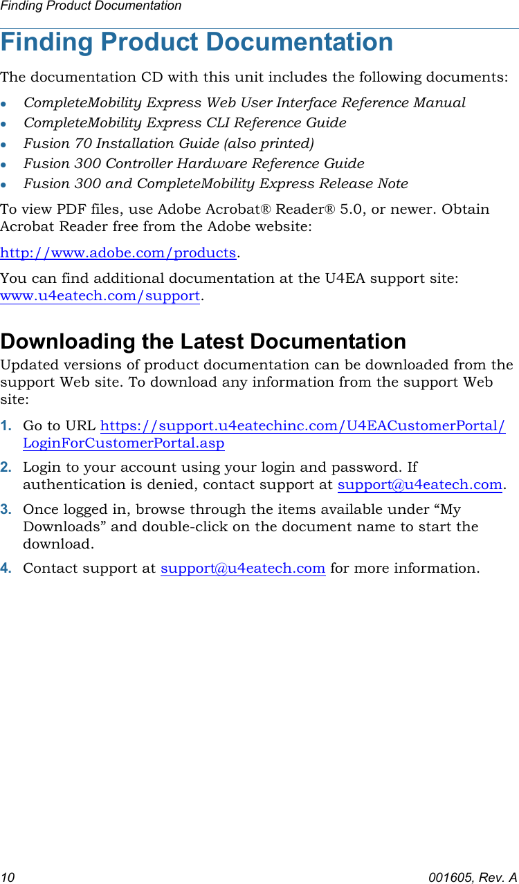 Finding Product Documentation10 001605, Rev. AFinding Product DocumentationThe documentation CD with this unit includes the following documents:CompleteMobility Express Web User Interface Reference ManualCompleteMobility Express CLI Reference GuideFusion 70 Installation Guide (also printed)Fusion 300 Controller Hardware Reference GuideFusion 300 and CompleteMobility Express Release NoteTo view PDF files, use Adobe Acrobat® Reader® 5.0, or newer. Obtain Acrobat Reader free from the Adobe website: http://www.adobe.com/products.You can find additional documentation at the U4EA support site: www.u4eatech.com/support.Downloading the Latest DocumentationUpdated versions of product documentation can be downloaded from the support Web site. To download any information from the support Web site:1. Go to URL https://support.u4eatechinc.com/U4EACustomerPortal/LoginForCustomerPortal.asp2. Login to your account using your login and password. If authentication is denied, contact support at support@u4eatech.com.3. Once logged in, browse through the items available under “My Downloads” and double-click on the document name to start the download.4. Contact support at support@u4eatech.com for more information.