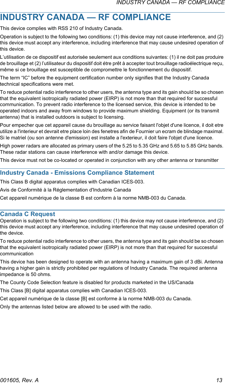 INDUSTRY CANADA — RF COMPLIANCE001605, Rev. A 13INDUSTRY CANADA — RF COMPLIANCEThis device complies with RSS 210 of Industry Canada.Operation is subject to the following two conditions: (1) this device may not cause interference, and (2) this device must accept any interference, including interference that may cause undesired operation of this device.L’utilisation de ce dispositif est autorisée seulement aux conditions suivantes: (1) il ne doit pas produire de brouillage et (2) l’utilisateur du dispositif doit étre prêt à accepter tout brouillage radioélectrique reçu, même si ce brouillage est susceptible de compromettre le fonctionnement du dispositif.The term “IC” before the equipment certification number only signifies that the Industry Canada technical specifications were met.To reduce potential radio interference to other users, the antenna type and its gain should be so chosen that the equivalent isotropically radiated power (EIRP) is not more than that required for successful communication. To prevent radio interference to the licensed service, this device is intended to be operated indoors and away from windows to provide maximum shielding. Equipment (or its transmit antenna) that is installed outdoors is subject to licensing.Pour empecher que cet appareil cause du brouillage au service faisant l&apos;objet d&apos;une licence, il doit etre utilize a l&apos;interieur et devrait etre place loin des fenetres afin de Fournier un ecram de blindage maximal. Si le matriel (ou son antenne d&apos;emission) est installe a l&apos;exterieur, il doit faire l&apos;objet d&apos;une licence.High power radars are allocated as primary users of the 5.25 to 5.35 GHz and 5.65 to 5.85 GHz bands. These radar stations can cause interference with and/or damage this device.This device must not be co-located or operated in conjunction with any other antenna or transmitterIndustry Canada - Emissions Compliance StatementThis Class B digital apparatus complies with Canadian ICES-003.Avis de Conformité à la Réglementation d&apos;Industrie CanadaCet appareil numérique de la classe B est conform à la norme NMB-003 du Canada.Canada C RequestOperation is subject to the following two conditions: (1) this device may not cause interference, and (2) this device must accept any interference, including interference that may cause undesired operation of the device.To reduce potential radio interference to other users, the antenna type and its gain should be so chosen that the equivalent isotropically radiated power (EIRP) is not more than that required for successful communicationThis device has been designed to operate with an antenna having a maximum gain of 3 dBi. Antenna having a higher gain is strictly prohibited per regulations of Industry Canada. The required antenna impedance is 50 ohms. The County Code Selection feature is disabled for products marketed in the US/CanadaThis Class [B] digital apparatus complies with Canadian ICES-003.Cet appareil numérique de la classe [B] est conforme à la norme NMB-003 du Canada.Only the antennas listed below are allowed to be used with the radio.