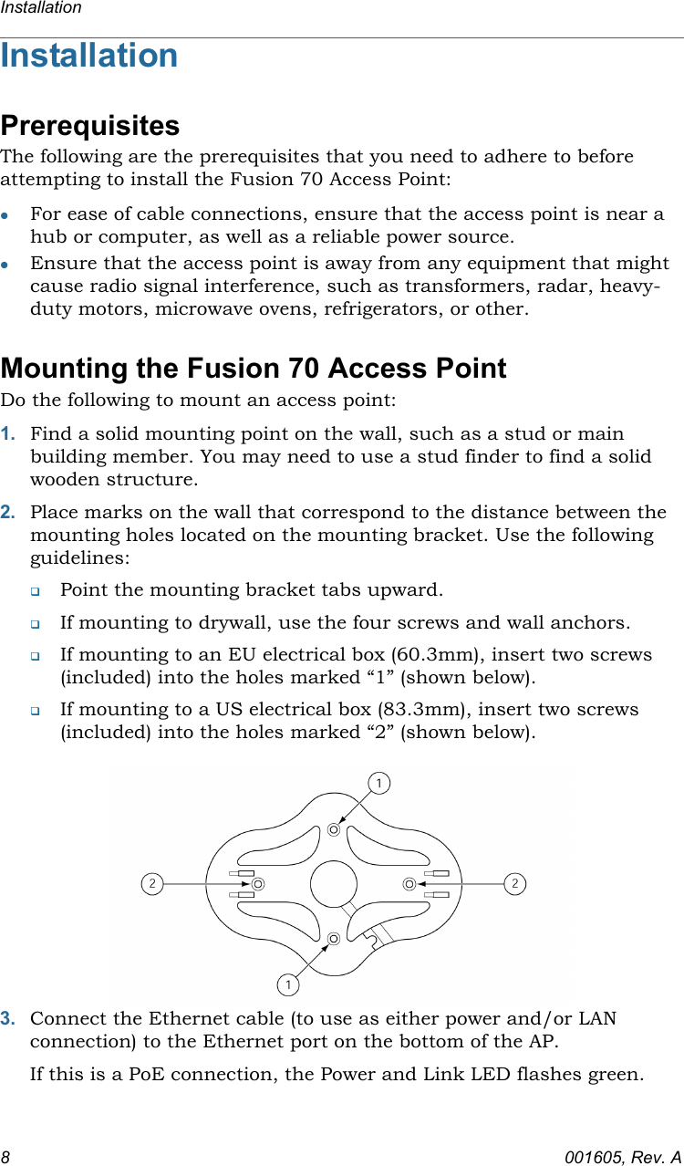 Installation8001605, Rev. AInstallationPrerequisitesThe following are the prerequisites that you need to adhere to before attempting to install the Fusion 70 Access Point:For ease of cable connections, ensure that the access point is near a hub or computer, as well as a reliable power source.Ensure that the access point is away from any equipment that might cause radio signal interference, such as transformers, radar, heavy-duty motors, microwave ovens, refrigerators, or other.Mounting the Fusion 70 Access PointDo the following to mount an access point:1. Find a solid mounting point on the wall, such as a stud or main building member. You may need to use a stud finder to find a solid wooden structure.2. Place marks on the wall that correspond to the distance between the mounting holes located on the mounting bracket. Use the following guidelines:Point the mounting bracket tabs upward.If mounting to drywall, use the four screws and wall anchors.If mounting to an EU electrical box (60.3mm), insert two screws (included) into the holes marked “1” (shown below).If mounting to a US electrical box (83.3mm), insert two screws (included) into the holes marked “2” (shown below).3. Connect the Ethernet cable (to use as either power and/or LAN connection) to the Ethernet port on the bottom of the AP.If this is a PoE connection, the Power and Link LED flashes green.
