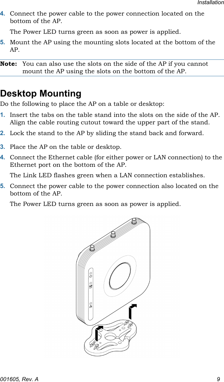 Installation001605, Rev. A 94. Connect the power cable to the power connection located on the bottom of the AP.The Power LED turns green as soon as power is applied.5. Mount the AP using the mounting slots located at the bottom of the AP.Note: You can also use the slots on the side of the AP if you cannot mount the AP using the slots on the bottom of the AP.Desktop MountingDo the following to place the AP on a table or desktop:1. Insert the tabs on the table stand into the slots on the side of the AP. Align the cable routing cutout toward the upper part of the stand.2. Lock the stand to the AP by sliding the stand back and forward.3. Place the AP on the table or desktop.4. Connect the Ethernet cable (for either power or LAN connection) to the Ethernet port on the bottom of the AP.The Link LED flashes green when a LAN connection establishes.5. Connect the power cable to the power connection also located on the bottom of the AP.The Power LED turns green as soon as power is applied.