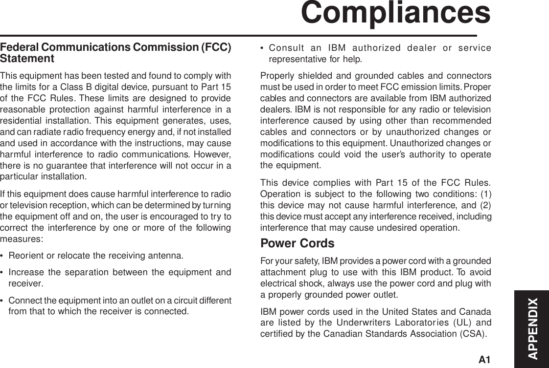 APPENDIXA1CompliancesFederal Communications Commission (FCC)StatementThis equipment has been tested and found to comply withthe limits for a Class B digital device, pursuant to Part 15of the FCC Rules. These limits are designed to providereasonable protection against harmful interference in aresidential installation. This equipment generates, uses,and can radiate radio frequency energy and, if not installedand used in accordance with the instructions, may causeharmful interference to radio communications. However,there is no guarantee that interference will not occur in aparticular installation.If this equipment does cause harmful interference to radioor television reception, which can be determined by turningthe equipment off and on, the user is encouraged to try tocorrect the interference by one or more of the followingmeasures:•Reorient or relocate the receiving antenna.•Increase the separation between the equipment andreceiver.•Connect the equipment into an outlet on a circuit differentfrom that to which the receiver is connected.•Consult an IBM authorized dealer or servicerepresentative for help.Properly shielded and grounded cables and connectorsmust be used in order to meet FCC emission limits. Propercables and connectors are available from IBM authorizeddealers. IBM is not responsible for any radio or televisioninterference caused by using other than recommendedcables and connectors or by unauthorized changes ormodifications to this equipment. Unauthorized changes ormodifications could void the user’s authority to operatethe equipment.This device complies with Part 15 of the FCC Rules.Operation is subject to the following two conditions: (1)this device may not cause harmful interference, and (2)this device must accept any interference received, includinginterference that may cause undesired operation.Power CordsFor your safety, IBM provides a power cord with a groundedattachment plug to use with this IBM product. To avoidelectrical shock, always use the power cord and plug witha properly grounded power outlet.IBM power cords used in the United States and Canadaare listed by the Underwriters Laboratories (UL) andcertified by the Canadian Standards Association (CSA).