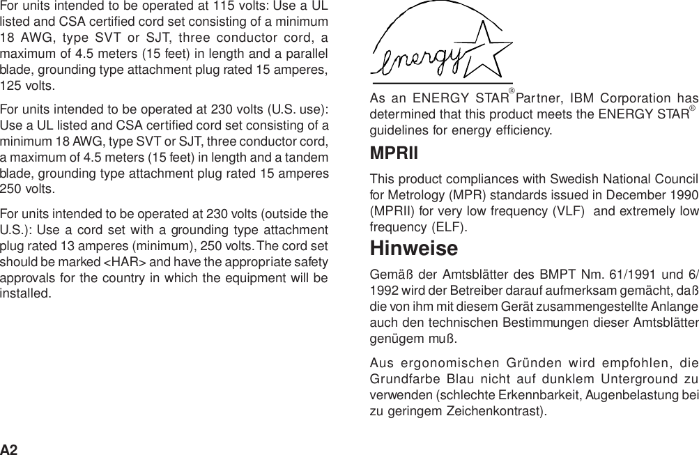 A2For units intended to be operated at 115 volts: Use a ULlisted and CSA certified cord set consisting of a minimum18 AWG, type SVT or SJT, three conductor cord, amaximum of 4.5 meters (15 feet) in length and a parallelblade, grounding type attachment plug rated 15 amperes,125 volts.For units intended to be operated at 230 volts (U.S. use):Use a UL listed and CSA certified cord set consisting of aminimum 18 AWG, type SVT or SJT, three conductor cord,a maximum of 4.5 meters (15 feet) in length and a tandemblade, grounding type attachment plug rated 15 amperes250 volts.For units intended to be operated at 230 volts (outside theU.S.): Use a cord set with a grounding type attachmentplug rated 13 amperes (minimum), 250 volts. The cord setshould be marked &lt;HAR&gt; and have the appropriate safetyapprovals for the country in which the equipment will beinstalled.As an ENERGY STAR Partner, IBM Corporation hasdetermined that this product meets the ENERGY STARguidelines for energy efficiency.MPRIIThis product compliances with Swedish National Councilfor Metrology (MPR) standards issued in December 1990(MPRII) for very low frequency (VLF)  and extremely lowfrequency (ELF).HinweiseGemäß der Amtsblätter des BMPT Nm. 61/1991 und 6/1992 wird der Betreiber darauf aufmerksam gemächt, daßdie von ihm mit diesem Gerät zusammengestellte Anlangeauch den technischen Bestimmungen dieser Amtsblättergenügem muß.Aus ergonomischen Gründen wird empfohlen, dieGrundfarbe Blau nicht auf dunklem Unterground zuverwenden (schlechte Erkennbarkeit, Augenbelastung beizu geringem Zeichenkontrast).®®