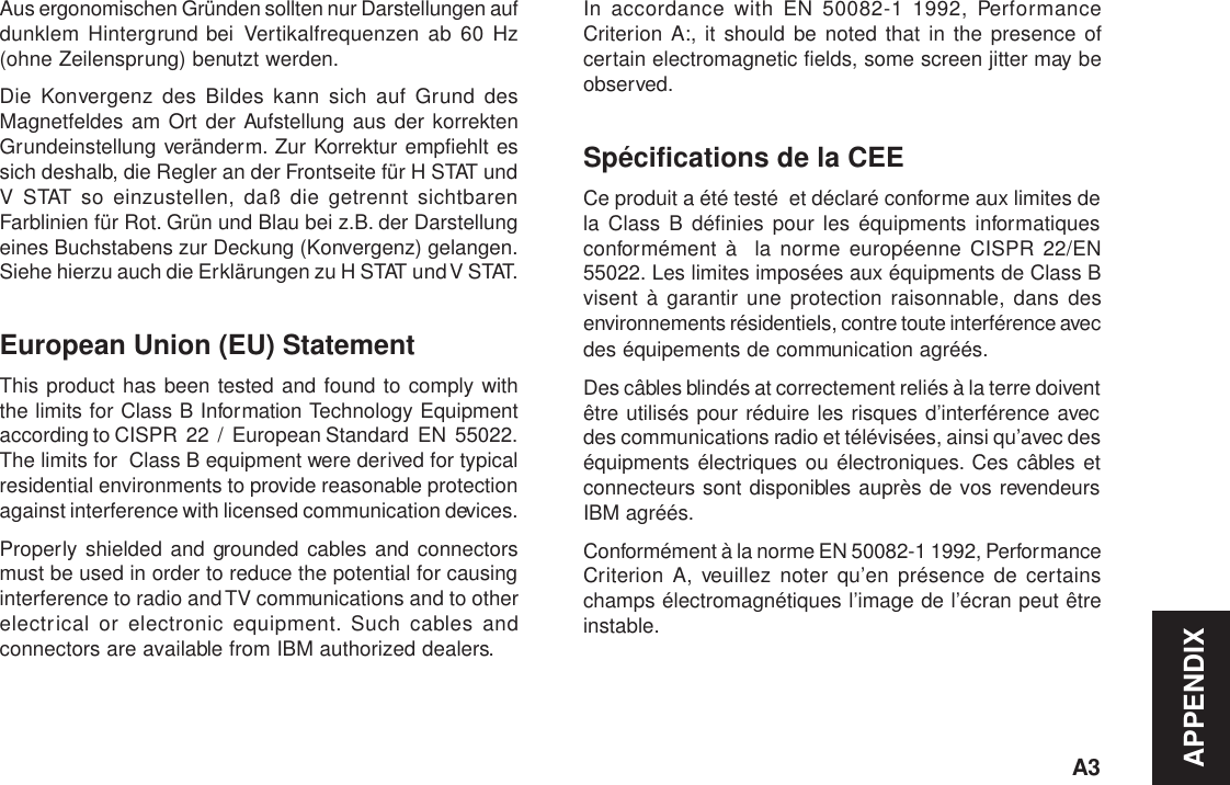 APPENDIXA3Aus ergonomischen Gründen sollten nur Darstellungen aufdunklem Hintergrund bei Vertikalfrequenzen ab 60 Hz(ohne Zeilensprung) benutzt werden.Die Konvergenz des Bildes kann sich auf Grund desMagnetfeldes am Ort der Aufstellung aus der korrektenGrundeinstellung veränderm. Zur Korrektur empfiehlt essich deshalb, die Regler an der Frontseite für H STAT undV STAT so einzustellen, daß die getrennt sichtbarenFarblinien für Rot. Grün und Blau bei z.B. der Darstellungeines Buchstabens zur Deckung (Konvergenz) gelangen.Siehe hierzu auch die Erklärungen zu H STAT und V  STAT.European Union (EU) StatementThis product has been tested and found to comply withthe limits for Class B Information Technology Equipmentaccording to CISPR  22  /  European Standard  EN  55022.The limits for  Class B equipment were derived for typicalresidential environments to provide reasonable protectionagainst interference with licensed communication devices.Properly shielded and grounded cables and connectorsmust be used in order to reduce the potential for causinginterference to radio and TV communications and to otherelectrical or electronic equipment. Such cables andconnectors are available from IBM authorized dealers.In accordance with EN 50082-1 1992, PerformanceCriterion A:, it should be noted that in the presence ofcertain electromagnetic fields, some screen jitter may beobserved.Spécifications de la CEECe produit a été testé  et déclaré conforme aux limites dela Class B définies pour les équipments informatiquesconformément à  la norme européenne CISPR 22/EN55022. Les limites imposées aux équipments de Class Bvisent à garantir une protection raisonnable, dans desenvironnements résidentiels, contre toute interférence avecdes équipements de communication agréés.Des câbles blindés at correctement reliés à la terre doiventêtre utilisés pour réduire les risques d’interférence avecdes communications radio et télévisées, ainsi qu’avec deséquipments électriques ou électroniques. Ces câbles etconnecteurs sont disponibles auprès de vos revendeursIBM agréés.Conformément à la norme EN 50082-1 1992, PerformanceCriterion A, veuillez noter qu’en présence de certainschamps électromagnétiques l’image de l’écran peut êtreinstable.