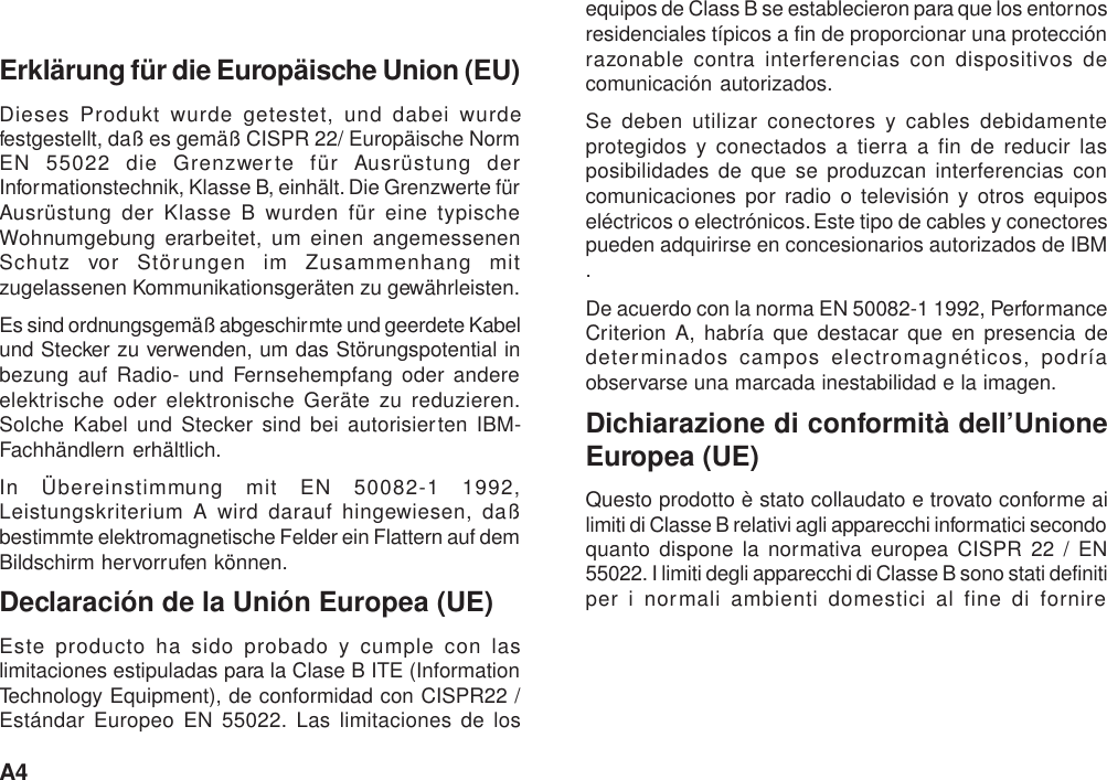 A4Erklärung für die Europäische Union (EU)Dieses Produkt wurde getestet, und dabei wurdefestgestellt, daß es gemäß CISPR 22/ Europäische NormEN 55022 die Grenzwerte für Ausrüstung derInformationstechnik, Klasse B, einhält. Die Grenzwerte fürAusrüstung der Klasse B wurden für eine typischeWohnumgebung erarbeitet, um einen angemessenenSchutz vor Störungen im Zusammenhang mitzugelassenen Kommunikationsgeräten zu gewährleisten.Es sind ordnungsgemäß abgeschirmte und geerdete Kabelund Stecker zu verwenden, um das Störungspotential inbezung auf Radio- und Fernsehempfang oder andereelektrische oder elektronische Geräte zu reduzieren.Solche Kabel und Stecker sind bei autorisierten IBM-Fachhändlern erhältlich.In Übereinstimmung mit EN 50082-1 1992,Leistungskriterium A wird darauf hingewiesen, daßbestimmte elektromagnetische Felder ein Flattern auf demBildschirm hervorrufen können.Declaración de la Unión Europea (UE)Este producto ha sido probado y cumple con laslimitaciones estipuladas para la Clase B ITE (InformationTechnology Equipment), de conformidad con CISPR22 /Estándar Europeo EN 55022. Las limitaciones de losequipos de Class B se establecieron para que los entornosresidenciales típicos a fin de proporcionar una protecciónrazonable contra interferencias con dispositivos decomunicación autorizados.Se deben utilizar conectores y cables debidamenteprotegidos y conectados a tierra a fin de reducir lasposibilidades de que se produzcan interferencias concomunicaciones por radio o televisión y otros equiposeléctricos o electrónicos. Este tipo de cables y conectorespueden adquirirse en concesionarios autorizados de IBM.De acuerdo con la norma EN 50082-1 1992, PerformanceCriterion A, habría que destacar que en presencia dedeterminados campos electromagnéticos, podríaobservarse una marcada inestabilidad e la imagen.Dichiarazione di conformità dell’UnioneEuropea (UE)Questo prodotto è stato collaudato e trovato conforme ailimiti di Classe B relativi agli apparecchi informatici secondoquanto dispone la normativa europea CISPR 22 / EN55022. I limiti degli apparecchi di Classe B sono stati definitiper i normali ambienti domestici al fine di fornire