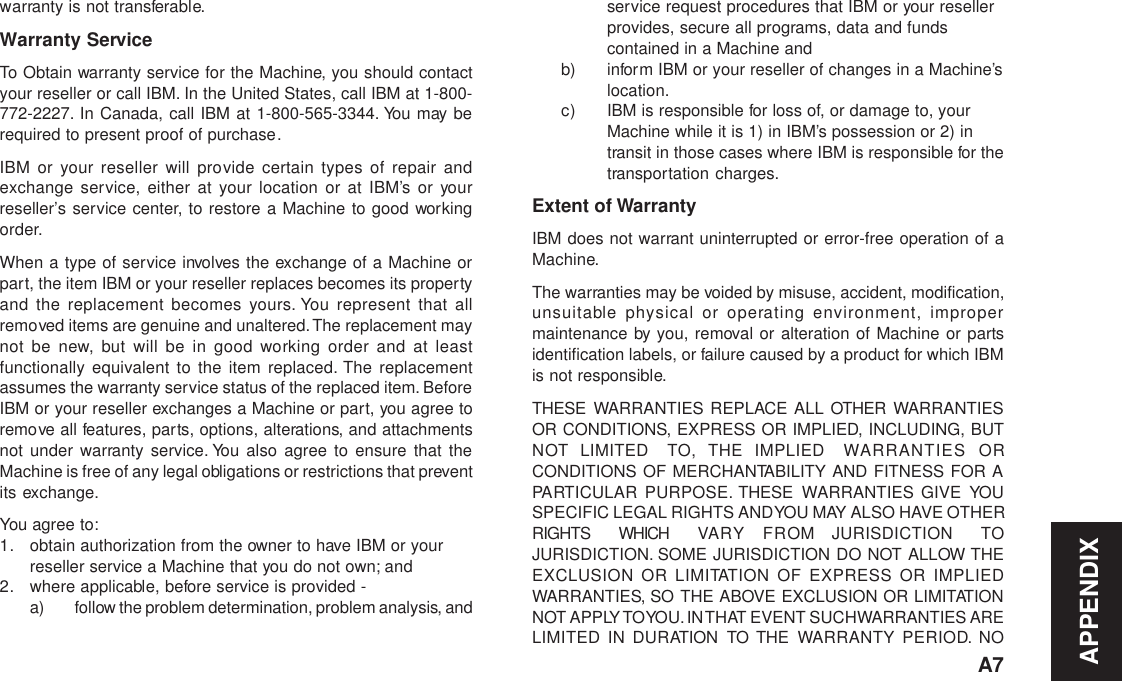 APPENDIXA7warranty is not transferable.Warranty ServiceTo Obtain warranty service for the Machine, you should contactyour reseller or call IBM. In the United States, call IBM at 1-800-772-2227. In Canada, call IBM at 1-800-565-3344. You may berequired to present proof of purchase.IBM or your reseller will provide certain types of repair andexchange service, either at your location or at IBM’s or yourreseller’s service center, to restore a Machine to good workingorder.When a type of service involves the exchange of a Machine orpart, the item IBM or your reseller replaces becomes its propertyand the replacement becomes yours. You represent that allremoved items are genuine and unaltered. The replacement maynot be new, but will be in good working order and at leastfunctionally equivalent to the item replaced. The replacementassumes the warranty service status of the replaced item. BeforeIBM or your reseller exchanges a Machine or part, you agree toremove all features, parts, options, alterations, and attachmentsnot under warranty service. You also agree to ensure that theMachine is free of any legal obligations or restrictions that preventits exchange.You agree to:1. obtain authorization from the owner to have IBM or yourreseller service a Machine that you do not own; and2. where applicable, before service is provided -a) follow the problem determination, problem analysis, andservice request procedures that IBM or your resellerprovides, secure all programs, data and fundscontained in a Machine andb) inform IBM or your reseller of changes in a Machine’slocation.c) IBM is responsible for loss of, or damage to, yourMachine while it is 1) in IBM’s possession or 2) intransit in those cases where IBM is responsible for thetransportation charges.Extent of WarrantyIBM does not warrant uninterrupted or error-free operation of aMachine.The warranties may be voided by misuse, accident, modification,unsuitable physical or operating environment, impropermaintenance by you, removal or alteration of Machine or partsidentification labels, or failure caused by a product for which IBMis not responsible.THESE WARRANTIES REPLACE ALL OTHER WARRANTIESOR CONDITIONS, EXPRESS OR IMPLIED, INCLUDING, BUTNOT LIMITED  TO, THE IMPLIED WARRANTIES ORCONDITIONS OF MERCHANTABILITY AND FITNESS FOR APARTICULAR PURPOSE. THESE WARRANTIES GIVE YOUSPECIFIC LEGAL RIGHTS AND YOU MAY ALSO HAVE OTHERRIGHTS  WHICH VAR Y  FROM JURISDICTION TOJURISDICTION. SOME JURISDICTION DO NOT ALLOW THEEXCLUSION OR LIMITATION OF EXPRESS OR IMPLIEDWARRANTIES, SO THE ABOVE EXCLUSION OR LIMITATIONNOT APPLY TO YOU. IN THAT EVENT SUCH WARRANTIES ARELIMITED IN DURATION TO THE WARRANTY PERIOD. NO