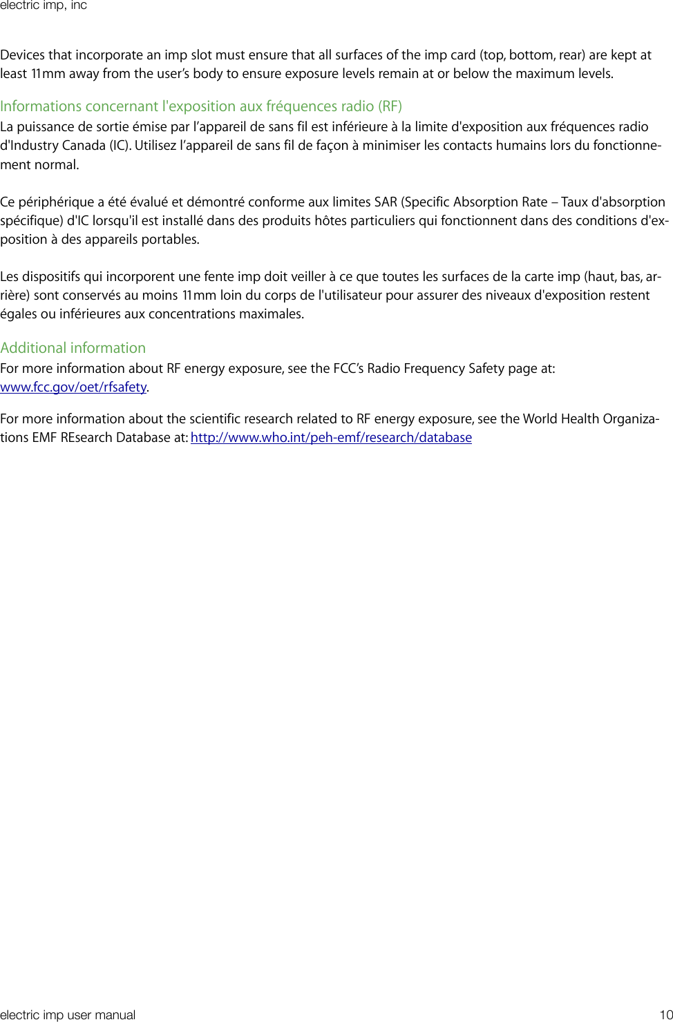 Devices that incorporate an imp slot must ensure that all surfaces of the imp card (top, bottom, rear) are kept at least 11mm away from the user’s body to ensure exposure levels remain at or below the maximum levels.Informations concernant l&apos;exposition aux fréquences radio (RF) La puissance de sortie émise par l’appareil de sans fil est inférieure à la limite d&apos;exposition aux fréquences radio d&apos;Industry Canada (IC). Utilisez l’appareil de sans fil de façon à minimiser les contacts humains lors du fonctionne-ment normal.Ce périphérique a été évalué et démontré conforme aux limites SAR (Specific Absorption Rate – Taux d&apos;absorption spécifique) d&apos;IC lorsqu&apos;il est installé dans des produits hôtes particuliers qui fonctionnent dans des conditions d&apos;ex-position à des appareils portables.Les dispositifs qui incorporent une fente imp doit veiller à ce que toutes les surfaces de la carte imp (haut, bas, ar-rière) sont conservés au moins 11mm loin du corps de l&apos;utilisateur pour assurer des niveaux d&apos;exposition restent égales ou inférieures aux concentrations maximales.Additional informationFor more information about RF energy exposure, see the FCC’s Radio Frequency Safety page at: www.fcc.gov/oet/rfsafety.For more information about the scientific research related to RF energy exposure, see the World Health Organiza-tions EMF REsearch Database at: http://www.who.int/peh-emf/research/databaseelectric imp, incelectric imp user manual&quot;10