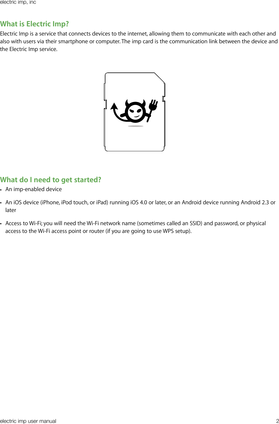 What is Electric Imp?Electric Imp is a service that connects devices to the internet, allowing them to communicate with each other and also with users via their smartphone or computer. The imp card is the communication link between the device and the Electric Imp service.                                                                                What do I need to get started?•An imp-enabled device•An iOS device (iPhone, iPod touch, or iPad) running iOS 4.0 or later, or an Android device running Android 2.3 or later•Access to Wi-Fi; you will need the Wi-Fi network name (sometimes called an SSID) and password, or physical access to the Wi-Fi access point or router (if you are going to use WPS setup).electric imp, incelectric imp user manual&quot;2