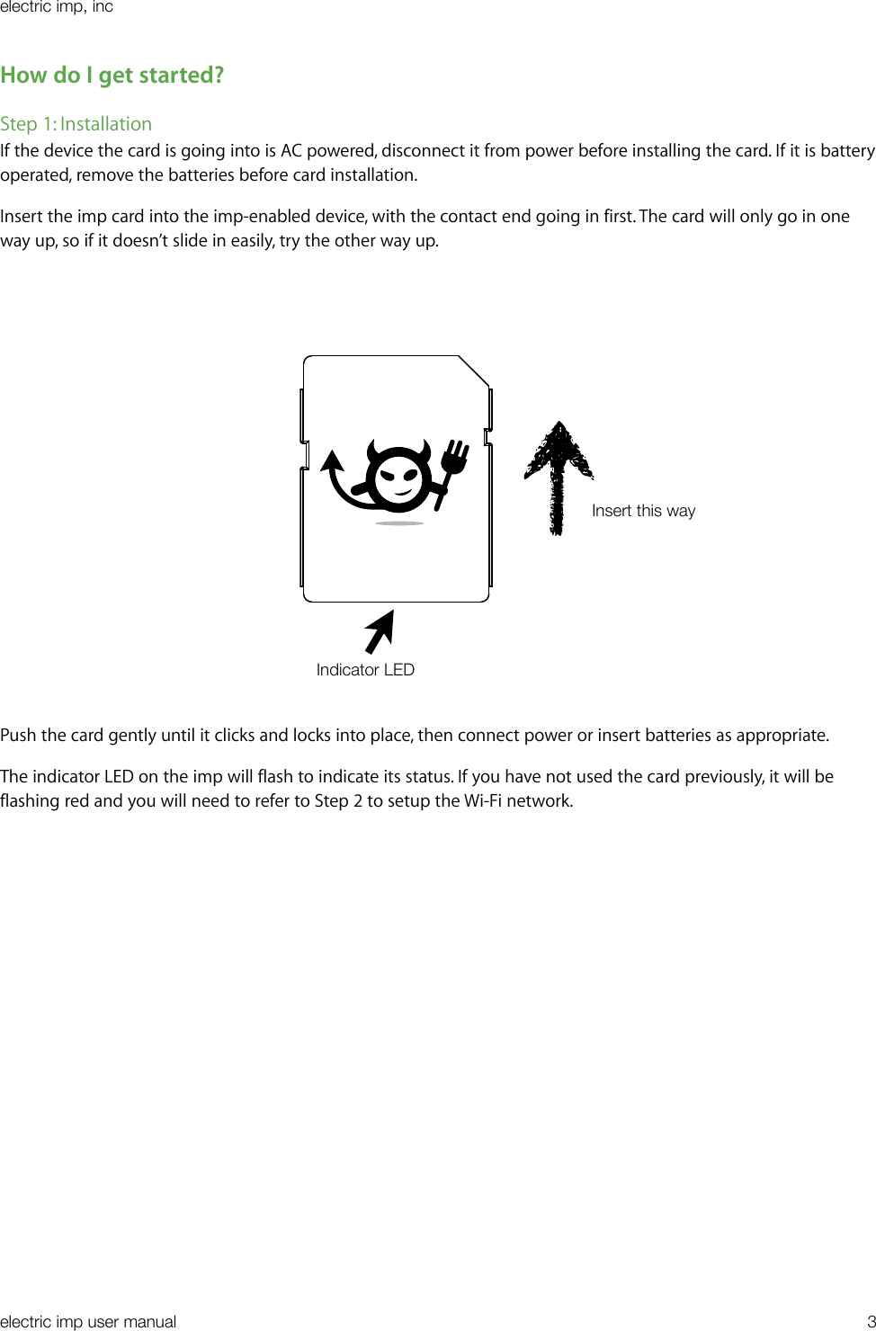 How do I get started?Step 1: InstallationIf the device the card is going into is AC powered, disconnect it from power before installing the card. If it is battery operated, remove the batteries before card installation.Insert the imp card into the imp-enabled device, with the contact end going in first. The card will only go in one way up, so if it doesn’t slide in easily, try the other way up.Push the card gently until it clicks and locks into place, then connect power or insert batteries as appropriate.The indicator LED on the imp will flash to indicate its status. If you have not used the card previously, it will be flashing red and you will need to refer to Step 2 to setup the Wi-Fi network.electric imp, incelectric imp user manual&quot;3Insert this wayIndicator LED