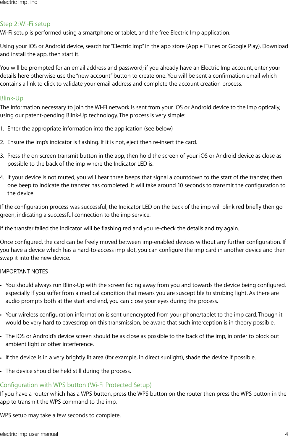 Step 2: Wi-Fi setupWi-Fi setup is performed using a smartphone or tablet, and the free Electric Imp application.Using your iOS or Android device, search for “Electric Imp” in the app store (Apple iTunes or Google Play). Download and install the app, then start it.You will be prompted for an email address and password; if you already have an Electric Imp account, enter your details here otherwise use the “new account” button to create one. You will be sent a confirmation email which contains a link to click to validate your email address and complete the account creation process.Blink-UpThe information necessary to join the Wi-Fi network is sent from your iOS or Android device to the imp optically, using our patent-pending Blink-Up technology. The process is very simple:1. Enter the appropriate information into the application (see below)2. Ensure the imp’s indicator is flashing. If it is not, eject then re-insert the card.3. Press the on-screen transmit button in the app, then hold the screen of your iOS or Android device as close as possible to the back of the imp where the Indicator LED is.4. If your device is not muted, you will hear three beeps that signal a countdown to the start of the transfer, then one beep to indicate the transfer has completed. It will take around 10 seconds to transmit the configuration to the device.If the configuration process was successful, the Indicator LED on the back of the imp will blink red briefly then go green, indicating a successful connection to the imp service.If the transfer failed the indicator will be flashing red and you re-check the details and try again.Once configured, the card can be freely moved between imp-enabled devices without any further configuration. If you have a device which has a hard-to-access imp slot, you can configure the imp card in another device and then swap it into the new device.IMPORTANT NOTES•You should always run Blink-Up with the screen facing away from you and towards the device being configured, especially if you suffer from a medical condition that means you are susceptible to strobing light. As there are audio prompts both at the start and end, you can close your eyes during the process.•Your wireless configuration information is sent unencrypted from your phone/tablet to the imp card. Though it would be very hard to eavesdrop on this transmission, be aware that such interception is in theory possible.•The iOS or Android’s device screen should be as close as possible to the back of the imp, in order to block out ambient light or other interference.•If the device is in a very brightly lit area (for example, in direct sunlight), shade the device if possible.•The device should be held still during the process.Configuration with WPS button (Wi-Fi Protected Setup)If you have a router which has a WPS button, press the WPS button on the router then press the WPS button in the app to transmit the WPS command to the imp.WPS setup may take a few seconds to complete.electric imp, incelectric imp user manual&quot;4
