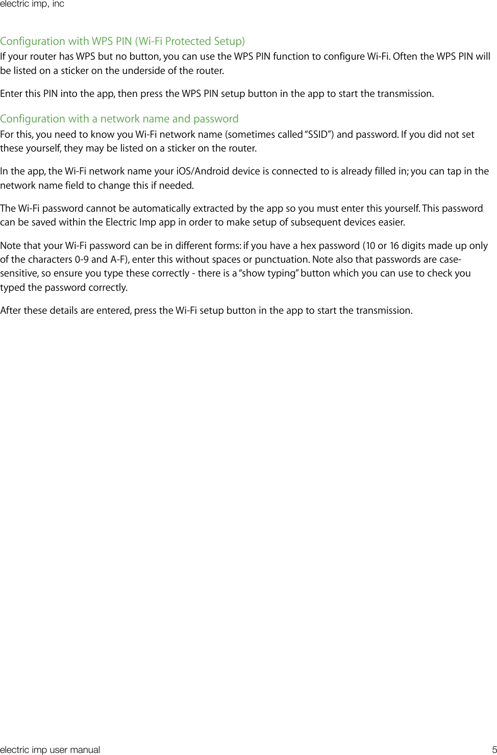 Configuration with WPS PIN (Wi-Fi Protected Setup)If your router has WPS but no button, you can use the WPS PIN function to configure Wi-Fi. Often the WPS PIN will be listed on a sticker on the underside of the router.Enter this PIN into the app, then press the WPS PIN setup button in the app to start the transmission.Configuration with a network name and passwordFor this, you need to know you Wi-Fi network name (sometimes called “SSID”) and password. If you did not set these yourself, they may be listed on a sticker on the router.In the app, the Wi-Fi network name your iOS/Android device is connected to is already filled in; you can tap in the network name field to change this if needed.The Wi-Fi password cannot be automatically extracted by the app so you must enter this yourself. This password can be saved within the Electric Imp app in order to make setup of subsequent devices easier.Note that your Wi-Fi password can be in different forms: if you have a hex password (10 or 16 digits made up only of the characters 0-9 and A-F), enter this without spaces or punctuation. Note also that passwords are case-sensitive, so ensure you type these correctly - there is a “show typing” button which you can use to check you typed the password correctly.After these details are entered, press the Wi-Fi setup button in the app to start the transmission.electric imp, incelectric imp user manual&quot;5