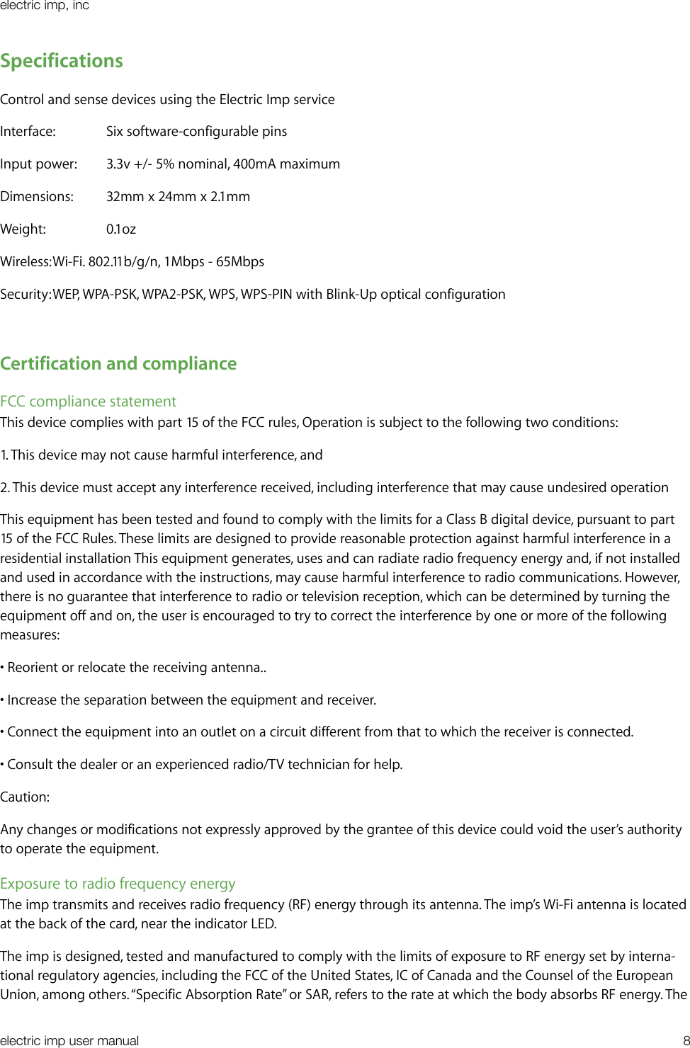 SpecificationsControl and sense devices using the Electric Imp serviceInterface:  Six software-configurable pinsInput power:  3.3v +/- 5% nominal, 400mA maximumDimensions:  32mm x 24mm x 2.1mmWeight:    0.1ozWireless: Wi-Fi. 802.11b/g/n, 1Mbps - 65MbpsSecurity: WEP, WPA-PSK, WPA2-PSK, WPS, WPS-PIN with Blink-Up optical configurationCertification and complianceFCC compliance statementThis device complies with part 15 of the FCC rules, Operation is subject to the following two conditions:1. This device may not cause harmful interference, and 2. This device must accept any interference received, including interference that may cause undesired operationThis equipment has been tested and found to comply with the limits for a Class B digital device, pursuant to part 15 of the FCC Rules. These limits are designed to provide reasonable protection against harmful interference in a residential installation This equipment generates, uses and can radiate radio frequency energy and, if not installed and used in accordance with the instructions, may cause harmful interference to radio communications. However, there is no guarantee that interference to radio or television reception, which can be determined by turning the equipment off and on, the user is encouraged to try to correct the interference by one or more of the following measures:• Reorient or relocate the receiving antenna..• Increase the separation between the equipment and receiver.• Connect the equipment into an outlet on a circuit different from that to which the receiver is connected.• Consult the dealer or an experienced radio/TV technician for help.Caution:Any changes or modifications not expressly approved by the grantee of this device could void the user’s authority to operate the equipment.Exposure to radio frequency energyThe imp transmits and receives radio frequency (RF) energy through its antenna. The imp’s Wi-Fi antenna is located at the back of the card, near the indicator LED.The imp is designed, tested and manufactured to comply with the limits of exposure to RF energy set by interna-tional regulatory agencies, including the FCC of the United States, IC of Canada and the Counsel of the European Union, among others. “Specific Absorption Rate” or SAR, refers to the rate at which the body absorbs RF energy. The electric imp, incelectric imp user manual&quot;8