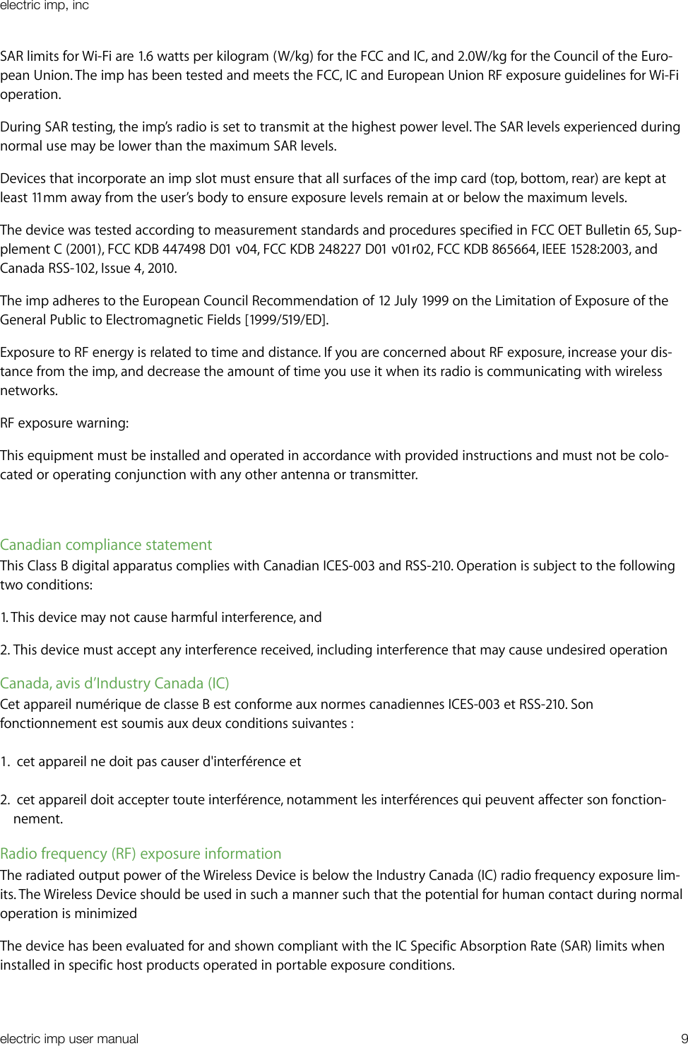 SAR limits for Wi-Fi are 1.6 watts per kilogram (W/kg) for the FCC and IC, and 2.0W/kg for the Council of the Euro-pean Union. The imp has been tested and meets the FCC, IC and European Union RF exposure guidelines for Wi-Fi operation.During SAR testing, the imp’s radio is set to transmit at the highest power level. The SAR levels experienced during normal use may be lower than the maximum SAR levels. Devices that incorporate an imp slot must ensure that all surfaces of the imp card (top, bottom, rear) are kept at least 11mm away from the user’s body to ensure exposure levels remain at or below the maximum levels.The device was tested according to measurement standards and procedures specified in FCC OET Bulletin 65, Sup-plement C (2001), FCC KDB 447498 D01 v04, FCC KDB 248227 D01 v01r02, FCC KDB 865664, IEEE 1528:2003, and Canada RSS-102, Issue 4, 2010.The imp adheres to the European Council Recommendation of 12 July 1999 on the Limitation of Exposure of the General Public to Electromagnetic Fields [1999/519/ED].Exposure to RF energy is related to time and distance. If you are concerned about RF exposure, increase your dis-tance from the imp, and decrease the amount of time you use it when its radio is communicating with wireless networks.RF exposure warning:This equipment must be installed and operated in accordance with provided instructions and must not be colo-cated or operating conjunction with any other antenna or transmitter. Canadian compliance statementThis Class B digital apparatus complies with Canadian ICES-003 and RSS-210. Operation is subject to the following two conditions:1. This device may not cause harmful interference, and 2. This device must accept any interference received, including interference that may cause undesired operationCanada, avis d’Industry Canada (IC)Cet appareil numérique de classe B est conforme aux normes canadiennes ICES-003 et RSS-210. Son fonctionnement est soumis aux deux conditions suivantes : 1.  cet appareil ne doit pas causer d&apos;interférence et 2.  cet appareil doit accepter toute interférence, notamment les interférences qui peuvent affecter son fonction-nement.Radio frequency (RF) exposure informationThe radiated output power of the Wireless Device is below the Industry Canada (IC) radio frequency exposure lim-its. The Wireless Device should be used in such a manner such that the potential for human contact during normal operation is minimizedThe device has been evaluated for and shown compliant with the IC Specific Absorption Rate (SAR) limits when installed in specific host products operated in portable exposure conditions.electric imp, incelectric imp user manual&quot;9