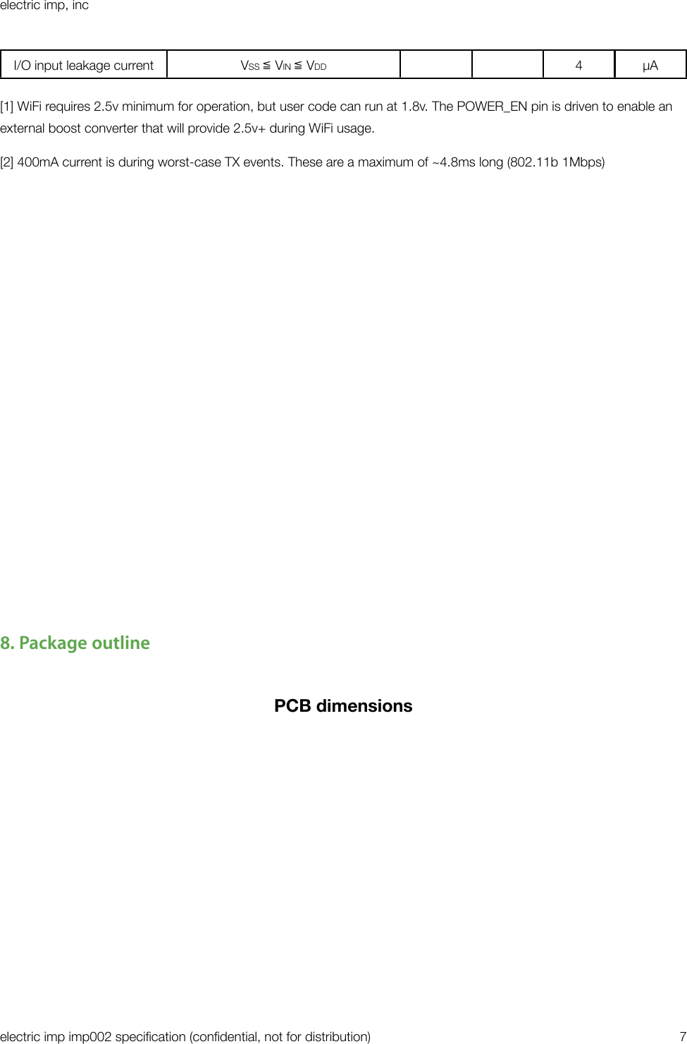 I/O input leakage currentVSS ≦ VIN ≦ VDD4µA[1] WiFi requires 2.5v minimum for operation, but user code can run at 1.8v. The POWER_EN pin is driven to enable an external boost converter that will provide 2.5v+ during WiFi usage.[2] 400mA current is during worst-case TX events. These are a maximum of ~4.8ms long (802.11b 1Mbps)8. Package outlinePCB dimensionselectric imp, incelectric imp imp002 speciﬁcation (conﬁdential, not for distribution)&quot;7