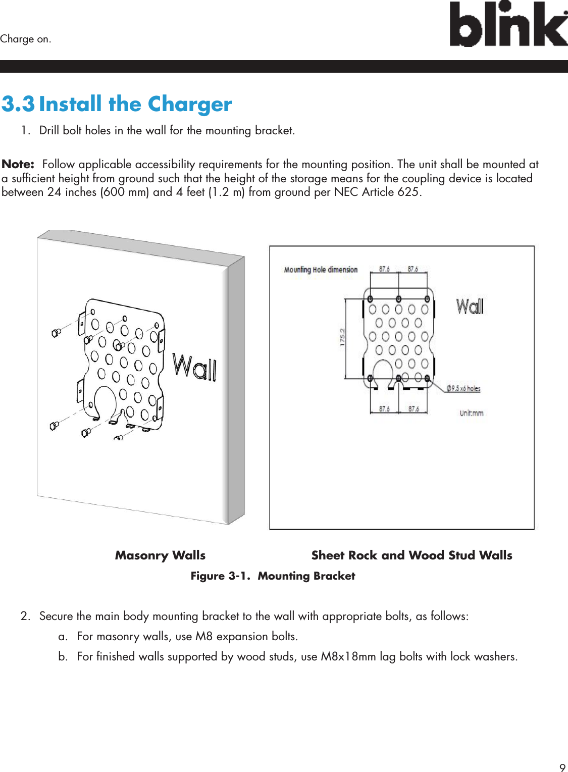        9Charge on.3.3 Install the Charger1.  Drill bolt holes in the wall for the mounting bracket. Note:  Follow applicable accessibility requirements for the mounting position. The unit shall be mounted at a sufcient height from ground such that the height of the storage means for the coupling device is located between 24 inches (600 mm) and 4 feet (1.2 m) from ground per NEC Article 625.           Masonry Walls     Sheet Rock and Wood Stud Walls     Figure 3-1.  Mounting Bracket2.  Secure the main body mounting bracket to the wall with appropriate bolts, as follows:a.  For masonry walls, use M8 expansion bolts.b.  For nished walls supported by wood studs, use M8x18mm lag bolts with lock washers.