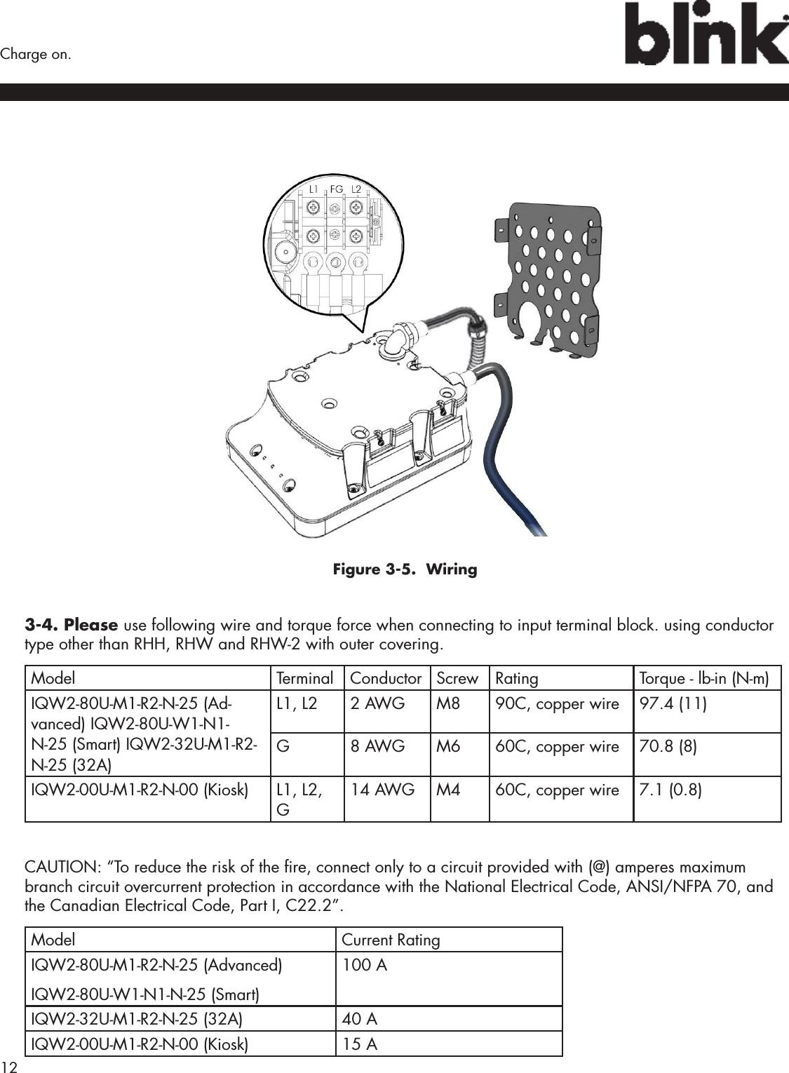 12  Charge on.Figure 3-5.  Wiring3-4. Please use following wire and torque force when connecting to input terminal block. using conductor type other than RHH, RHW and RHW-2 with outer covering.Model Terminal Conductor Screw Rating Torque - lb-in (N-m)IQW2-80U-M1-R2-N-25 (Ad-vanced) IQW2-80U-W1-N1-N-25 (Smart) IQW2-32U-M1-R2-N-25 (32A)L1, L2 2 AWG M8 90C, copper wire 97.4 (11)G8 AWG M6 60C, copper wire 70.8 (8)IQW2-00U-M1-R2-N-00 (Kiosk) L1, L2, G14 AWG M4 60C, copper wire 7.1 (0.8)CAUTION: “To reduce the risk of the re, connect only to a circuit provided with (@) amperes maximum branch circuit overcurrent protection in accordance with the National Electrical Code, ANSI/NFPA 70, and the Canadian Electrical Code, Part I, C22.2”.Model Current RatingIQW2-80U-M1-R2-N-25 (Advanced) IQW2-80U-W1-N1-N-25 (Smart) 100 AIQW2-32U-M1-R2-N-25 (32A) 40 AIQW2-00U-M1-R2-N-00 (Kiosk) 15 A