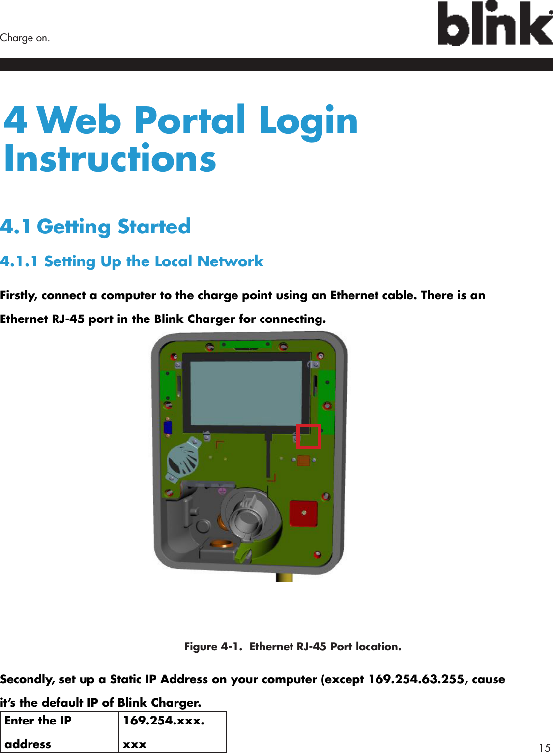        15Charge on.4 Web Portal Login Instructions4.1 Getting  Started4.1.1 Setting Up the Local NetworkFirstly, connect a computer to the charge point using an Ethernet cable. There is an Ethernet RJ-45 port in the Blink Charger for connecting.     Figure 4-1.  Ethernet RJ-45 Port location.Secondly, set up a Static IP Address on your computer (except 169.254.63.255, cause it’s the default IP of Blink Charger. Enter the IP address169.254.xxx.xxx