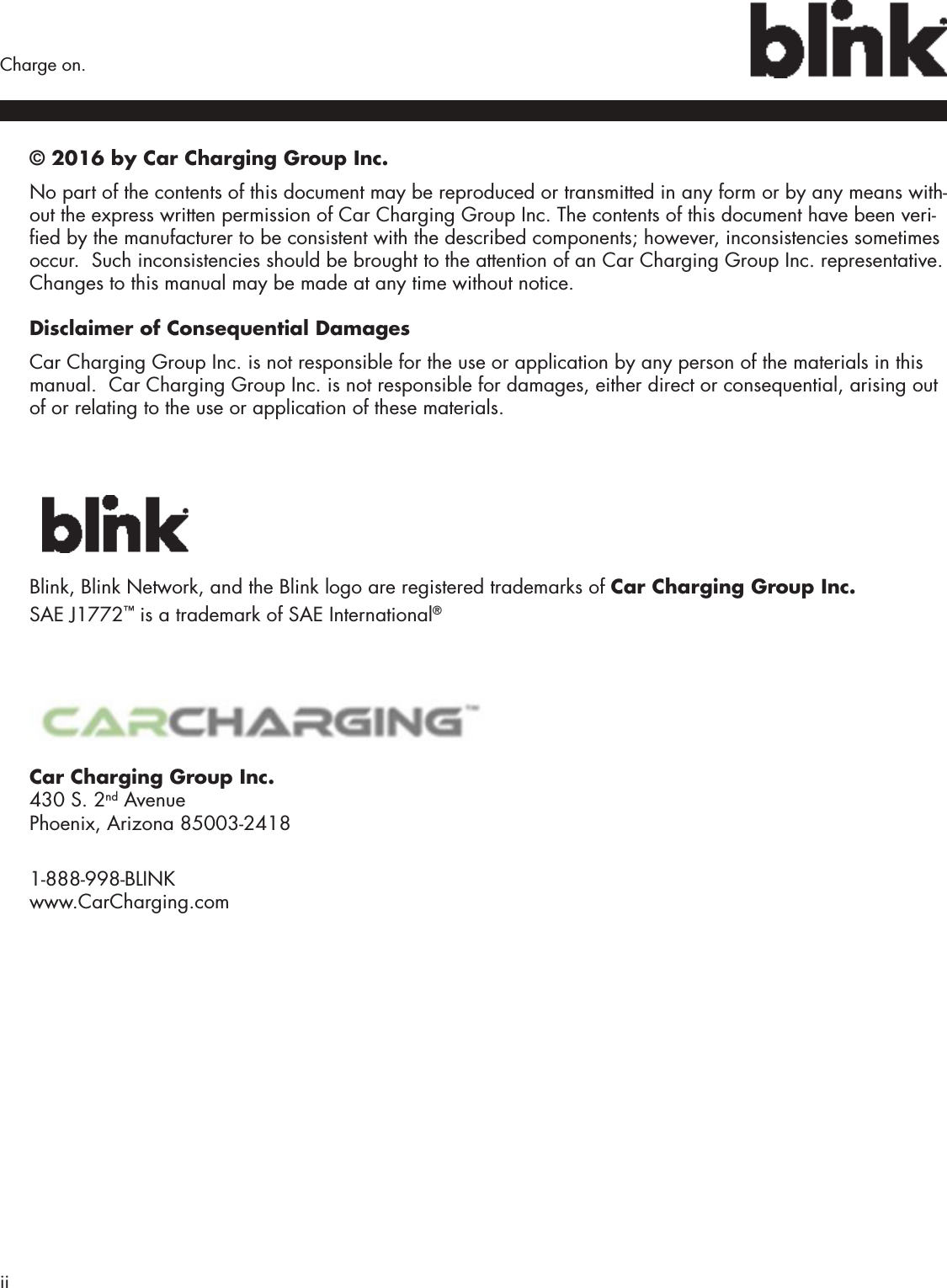 ii  Charge on.© 2016 by Car Charging Group Inc.No part of the contents of this document may be reproduced or transmitted in any form or by any means with-out the express written permission of Car Charging Group Inc. The contents of this document have been veri-ed by the manufacturer to be consistent with the described components; however, inconsistencies sometimes occur.  Such inconsistencies should be brought to the attention of an Car Charging Group Inc. representative. Changes to this manual may be made at any time without notice.Disclaimer of Consequential DamagesCar Charging Group Inc. is not responsible for the use or application by any person of the materials in this manual.  Car Charging Group Inc. is not responsible for damages, either direct or consequential, arising out of or relating to the use or application of these materials.Blink, Blink Network, and the Blink logo are registered trademarks of Car Charging Group Inc. SAE J1772™ is a trademark of SAE International®Car Charging Group Inc. 430 S. 2nd Avenue Phoenix, Arizona 85003-2418 1-888-998-BLINK www.CarCharging.com