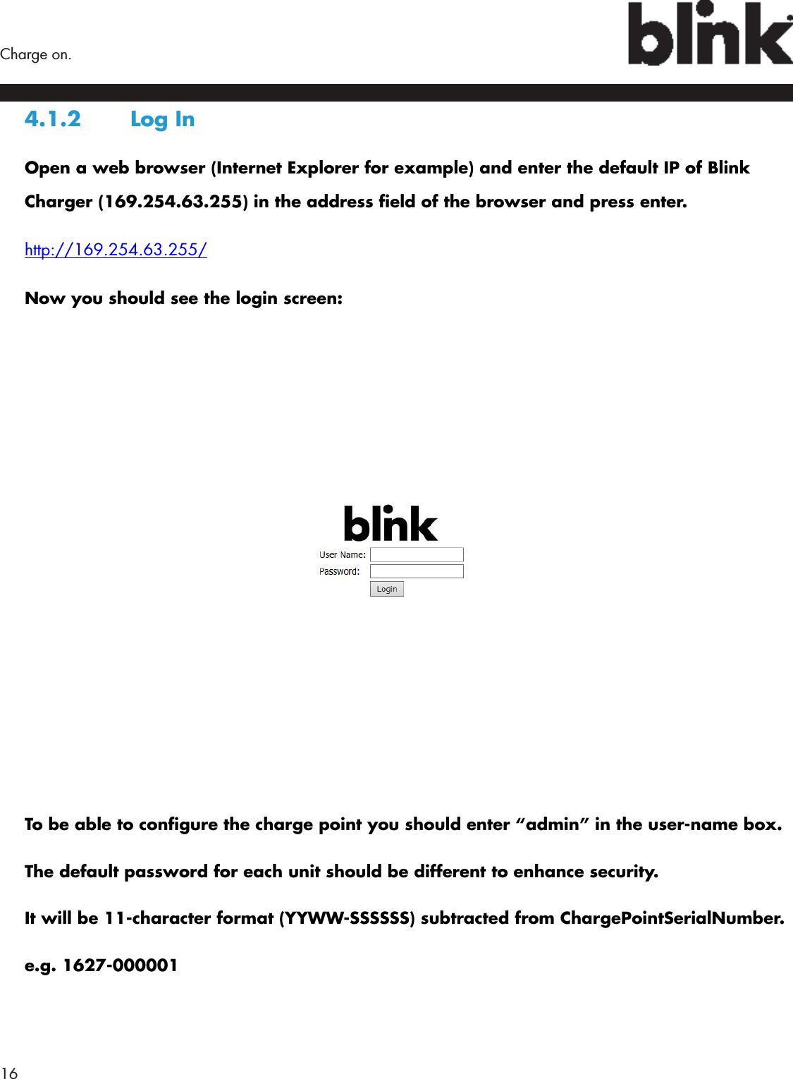 16  Charge on.4.1.2  Log InOpen a web browser (Internet Explorer for example) and enter the default IP of Blink Charger (169.254.63.255) in the address eld of the browser and press enter.http://169.254.63.255/Now you should see the login screen:To be able to congure the charge point you should enter “admin” in the user-name box. The default password for each unit should be different to enhance security. It will be 11-character format (YYWW-SSSSSS) subtracted from ChargePointSerialNumber.e.g. 1627-000001